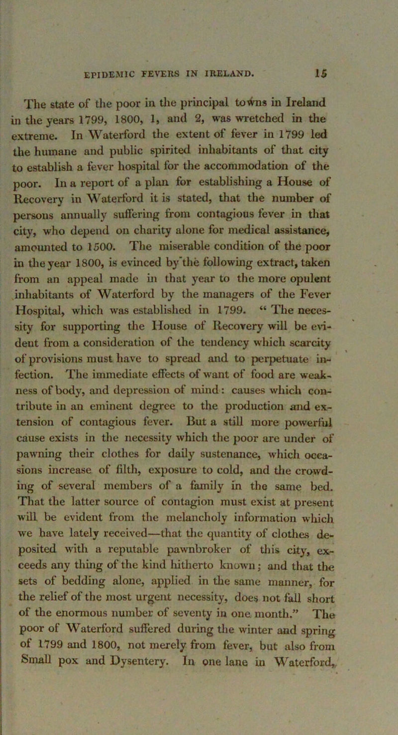 The state of the poor in the principal towns in Ireland in the years 1799, 1800, 1, and 2, was wretchetl in the extreme. In Waterford the extent of fever in 1799 led the humane and public spirited inhabitants of that city to establish a fever hospital for the accommodation of the poor. In a report of a plan for establishing a House of Recovery in Waterford it is stated, that the number of persons annually suffering from contagious fever in tliat city, who depend on charity alone for medical assistance, amounted to 1500. The miserable condition of tlie poor in tlieyear 1800, is evinced by’the following extract, taken from an appeal made in that year to the more opulent inhabitants of Waterford by the managers of the Fever Hospital, which was established in 1799. “ ITie neces- sity for supporting the House of Recovery will be e\’i- dent from a consideration of the tendency which scarcity of provisions must have to spread and to perpetuate in- fection. The immediate effects of want of food are weak- ness of body, and depression of mind: causes which con- tribute in an eminent degree to the production and ex- tension of contagious fever. But a still more powerful cause exists in the necessity whicli the poor are under of pawning tlieir clothes for daily sustenance, which occa- sions increase of filth, exposure to cold, and tlie crowd- ing of several members of a family in the same bed. Tliat the latter source of contagion must exist at present will be evident from the melancholy information which we have lately received—that tlie quantity of clothes de- posited wdth a reputable pawnbroker of this city, ex- ceeds any thing of the kind hitherto known; and that the sets of bedding alone, applied in the same manner, for the relief of the most urgent necessity, does not fail short of the enormous number of seventy in one month.” The poor of Waterford suffered during the winter and spring of 1799 and 1800, not merely from fever, but also from Small pox and Dysentery. In one lane in Waterford,,