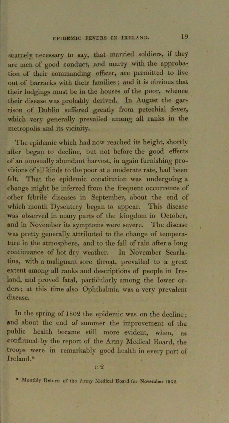 ■sCiU’Cely necessary to say, that mavriecl soldiei’s, if they are men of good conduct, and marry with the approba- tion of their commanding officer, are permitted to live out of barracks with their families; and it is obvious that their lodgings must be in tlie houses of tlie poor, whence llieir disease was probably derived. In August the gar- rison of Dublin suffered greatly from petechial fever, which very generally prevailed among all ranks in the metropolis and its vicinity. The epidemic which had now reached its height, shortly after began to decline, but not before the good effects of an unusually abundant liarvest, in again furnishing pro- visions of all kinds to the poor at a moderate rate, had been felt. That the epidemic constitution was undergoing a change might be inferred from the frequent occurrence of other febrile diseases in September, about the end of w’hich month Dysentery began to appear. This disease was observed in many parts of the kingdom in October, and in November its symptoms were severe. The disease w as pretty generally attributed to the change of tempera- ture in the atmosphere, and to the fall of rain after a long continuance of hot dry weather. In November Scarla- tina, with a malignant sore throat, jirevaileil to a great extent among all ranks and descriptions of people in Ire- land, and jiroved fatal, jiarticularly among the low’er or- ders ; at this time also Ophthalmia was a very prevalent disease. In the spring of 1802 the epidemic was on the decline; and about the end of summer the improvement of the public health became still more evident, when, as confirmed by the report of the Army Medical Board, the troops were in remarkably good liealth in every part of Ireland.* c 2