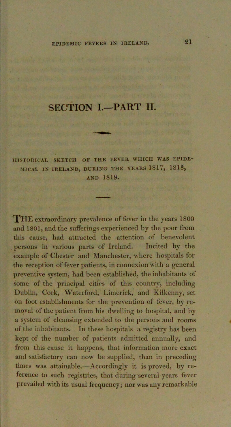 SECTION I.—PART II. HISTORICAL SKETCH OF THE FEVER WHICH WAS EPIDE- MICAL IN IRELAND, DURING THE YEARS 1817, 1818, AND 1819. The extraordinai’y prevalence of fever in the years 1800 and 1801, and the sufferings experienced by the poor from this cause, had attracted the attention of benevolent persons in various parts of Ireland. Incited by the example of Chester and Manchester, where hospitals for the reception of fever patients, in connexion with a general preventive system, had been established, the inhabitants of some of the principal cities of this country, including Dublin, Cork, Waterford, Limerick, and Kilkenny, set on foot establishments for the prevention of fever, by re- moval of the patient from his dwelling to hospital, and by a system of cleansing extended to the persons and rooms of the inhabitants. In these hospitals a registry has been kept of the number of patients admitted annually, and from this cause it happens, that information more exact and satisfactory can now be supplied, than in preceding times was attainable.—Accordingly it is proved, by re- ference to such registries, that during several years fever prevailed with its usual frequency; nor was any remarkable