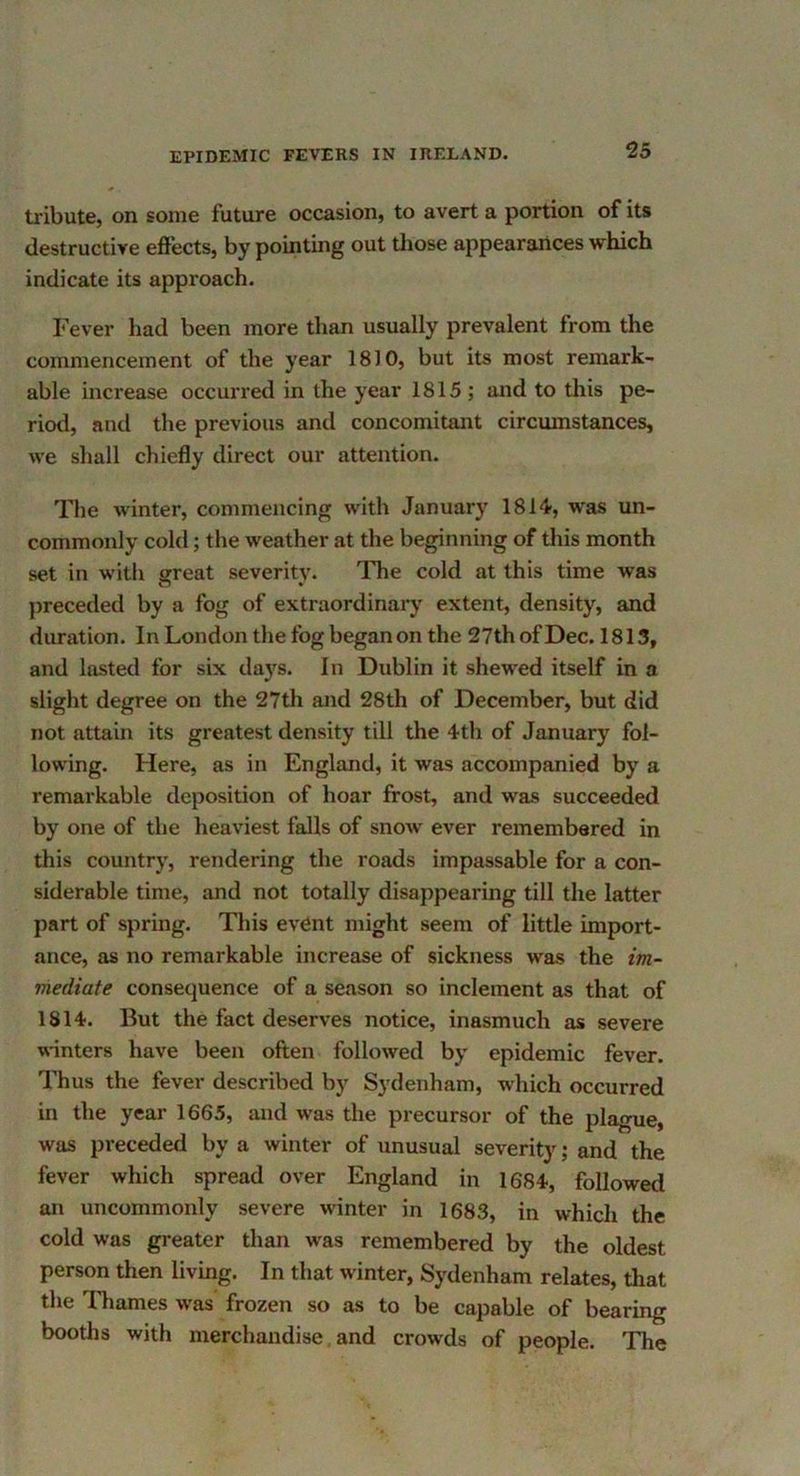 tribute, on some future occasion, to avert a portion of its destructive effects, by pointing out tliose appearances which indicate its approach. Fever liad been more than usually prevalent from the commencement of the year 1810, but its most remark- able increase occurred in the year 1815; and to this pe- riod, and the previous and concomitant circumstances, we shall chiefly direct our attention. The winter, commencing with January 1814, was un- commonly cold; the weather at the beginning of this month set in with great severity. The cold at this time was preceded by a fog of extraordinary extent, density, and duration. In London the fog began on the 27thofDec. 1813, and lasted for six days. In Dublin it shewed itself in a slight degree on the 27th and 28th of December, but did not attain its greatest density till the 4th of January fol- lowing. Here, as in England, it was accompanied by a remarkable deposition of hoar frost, and was succeeded by one of the heaviest falls of snow ever remembered in this country, rendering the roads impassable for a con- siderable time, and not totally disappearing till the latter part of spring. This event might seem of little import- ance, as no remarkable increase of sickness was the im- mediate consequence of a season so inclement as that of 1814. But the fact deserves notice, inasmuch as severe winters have been often followed by epidemic fever. Thus the fever described by Sydenham, which occurred in the year 1665, and was the precursor of the plague, was preceded by a winter of unusual severity; and the fever which spread over England in 1684, followed an uncommonly severe winter in 1683, in which the cold was greater than was remembered by the oldest person then living. In that winter, Sydenham relates, that the Tliames was frozen so as to be capable of bearing booths with merchandise. and crowds of people. The