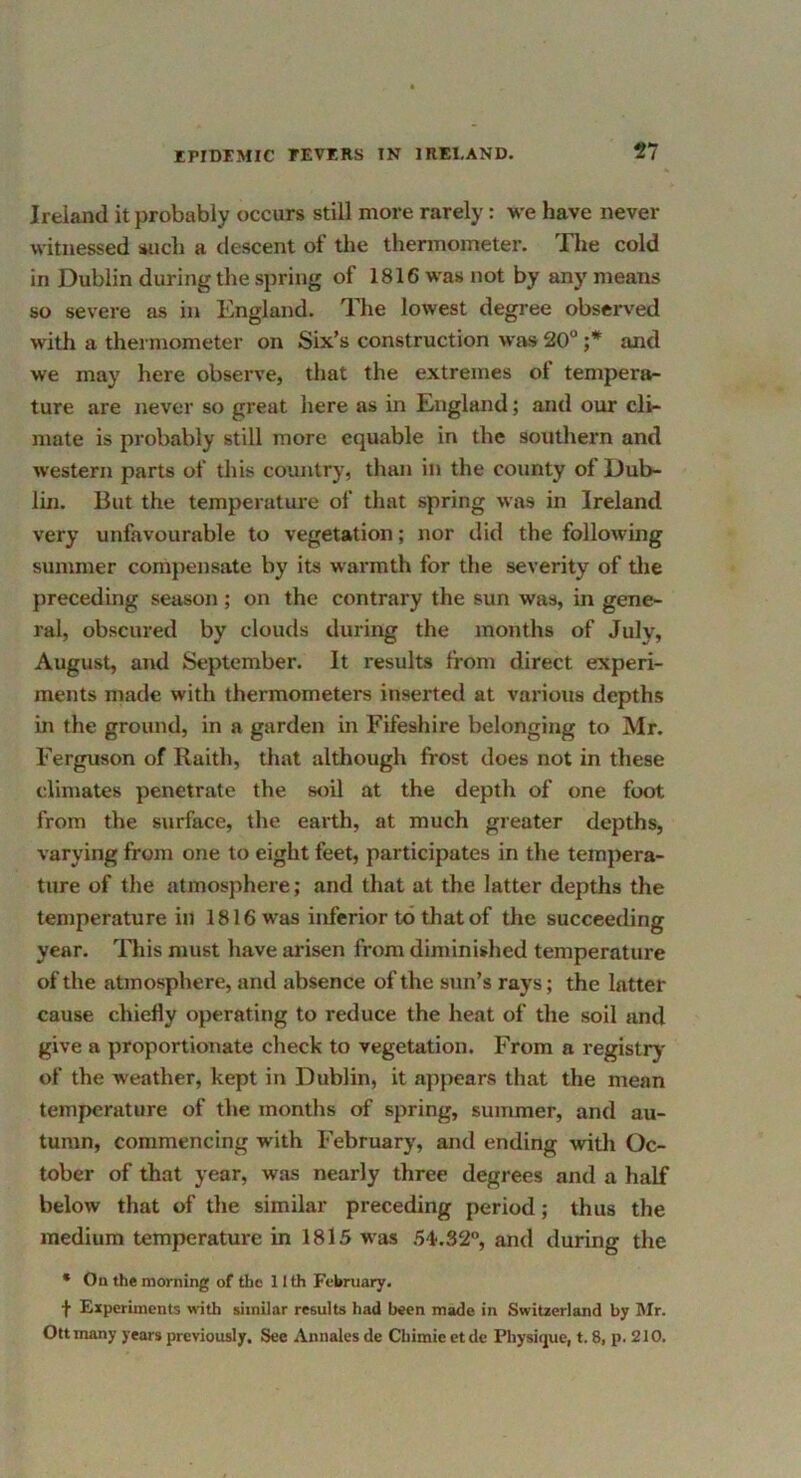 Ireland it probably occurs still more rarely: we have never witnessed such a descent of the thermometer. Tlie cold in Dublin during the spring of 1816 was not by any means so severe as in England. The lowest degree observed with a thermometer on Six’s construction was 20“ ;* and we may here observe, that the extremes of tempera- ture are never so great here as in England; and our cli- mate is probably still more equable in the southern and western parts of this country, than in the county of Dub- lin. But the temperature of that spring was in Ireland very unfavourable to vegetation; nor did the following summer compensate by its warmth for the severity of Uie preceding season; on the contrary the sun was, in gene- ral, obscured by clouds during the months of July, August, and September. It results from direct experi- ments made with thermometers inserted at various depths in the ground, in a garden in Fifeshire belonging to Mr. Ferguson of Raith, that although frost does not in these climates penetrate the soil at the depth of one foot from the surface, the earth, at much greater depths, varying from one to eight feet, participates in the tempera- ture of the atmosphere; and that at the latter depths the temperature in 1816 was inferior to that of the succeeding year. ITiis must have arisen from diminished temperature of the atmosphere, and absence of the sun’s rays; the latter cause chiefly operating to reduce the heat of the soil and give a proportionate check to vegetation. From a registry of the weather, kept in Dublin, it appears that the mean temperature of the months of spring, summer, and au- tumn, commencing with February, and ending with Oc- tober of that year, was nearly three degrees and a half below that of the similar preceding period; thus the medium temperature in 1815 was 54'.32°, and during the • On the morning of the 11 th February. f Experiments with similar results had been made in Switzerland by Mr. Ottmany years previously. See Annales de Cbimic etde Physique, t. 8, p. 210.