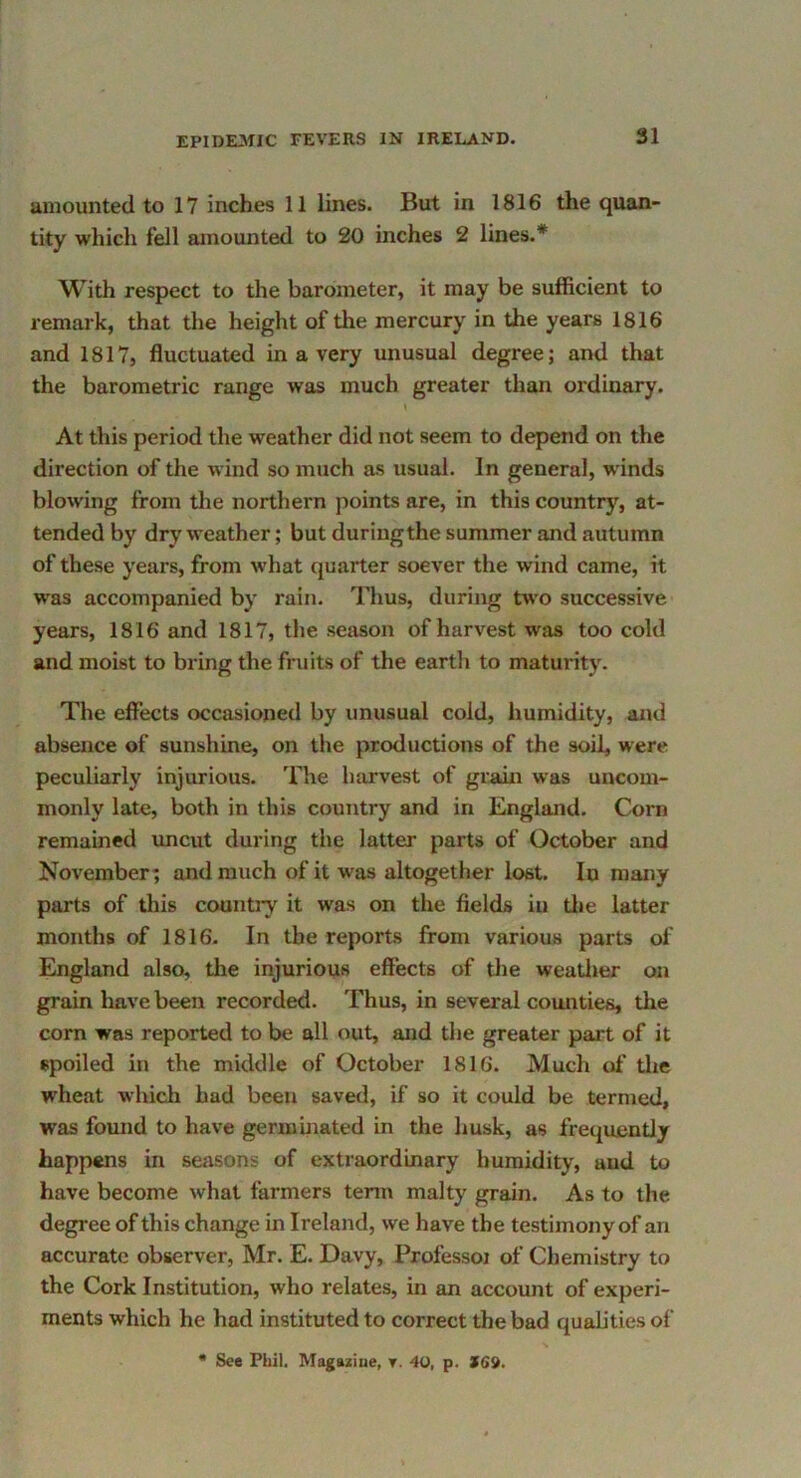 amounted to 17 inches 11 lines. But in 1816 the quan- tity which fell amounted to 20 inches 2 lines.* With respect to the barometer, it may be sufficient to remark, that the height oftlie mercury in the years 1816 and 1817, fluctuated in a very unusual degree; and that the barometric range was much greater than ordinary. At this period the weather did not seem to depend on the direction of the wind so much as usual. In general, winds blowing from tlie northern points are, in this country, at- tended by dry weather; but duringthe summer and autumn of these years, from what quarter soever the wind came, it was accompanied by rain, nius, during two successive years, 1816 and 1817, the season of harvest was too cold and moist to bring the fruits of the earth to maturity. The effects occasioned by unusual cold, humidity, and absence of sunshine, on the productions of the soil, were peculiarly injurious. The harvest of grain was uncom- monly late, both in this country and in England. Corn remained uncut during the latter parts of October and November; and much of it was altogether lost. In many parts of this countiy it was on the fields in tl»e latter months of 1816. In the reports from various parts of England also, the injurious effects of the weatlier on grain have been recorded. Thus, in several comities, the corn was reported to be all out, and the greater part of it spoiled in the middle of October 1816. Much of the wheat which had been saved, if so it could be termed, was found to have germuiated in the husk, as frequently happens in seasons of extraordinary humidity, and to have become what farmers term malty grain. As to the degree of this change in Ireland, we have the testimony of an accurate observer, Mr. E. Davy, Professoj of Chemistry to the Cork Institution, who relates, in an account of experi- ments which he had instituted to correct the bad quabties of * See Phil. Magaziue, r. 40, p. $69.
