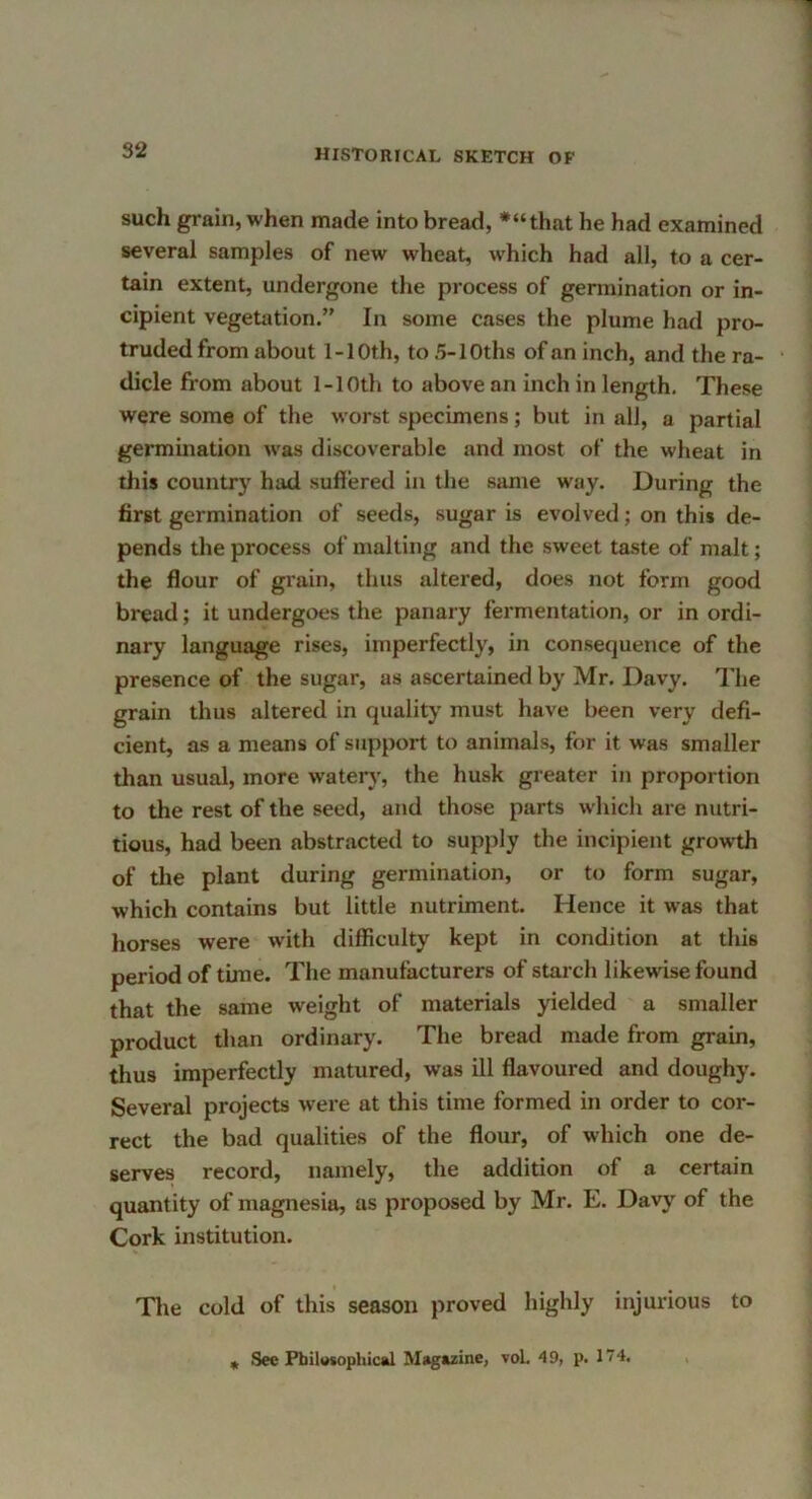 such grain, when made into bread, *“that he had examined several samples of new wheat, which had all, to a cer- tain extent, undergone the process of germination or in- cipient vegetation.” In some cases the plume hail pro- truded from about 1-10th, to 5-lOths of an inch, and the ra- dicle from about 1-10th to above an inch in length. These were some of the worst specimens; but in all, a partial germination was discoverable and most of the wheat in this country had sufiered in the same way. During the first germination of seeds, sugar is evolved; on this de- pends the process of malting and the sweet taste of malt; the flour of grain, thus altered, does not form good bread; it undergoes the panary fermentation, or in ordi- nary language rises, imperfectly, in consequence of the presence of the sugar, as ascertained by Mr. Davy. I'he grain thus altered in quality must have been very defi- cient, as a means of support to animals, for it was smaller than usual, more watery', the husk greater in proportion to the rest of the seed, and those parts which are nutri- tious, had been abstracted to supply the incipient growth of tlie plant during germination, or to form sugar, which contains but little nutriment. Hence it was that horses were with difficulty kept in condition at this period of time. The manufacturers of starch likewise found that the same weight of materials yielded a smaller product than ordinary. The bread made from grain, thus imperfectly matured, was ill flavoured and doughy. Several projects were at this time formed in order to cor- rect the bad qualities of the flour, of which one de- serves record, namely, the addition of a certain quantity of magnesia, as proposed by Mr. E. Davy^ of the Cork institution. Tlie cold of this season proved highly injurious to „ See PbiltMophical Magazine, voL 49, p. 174.