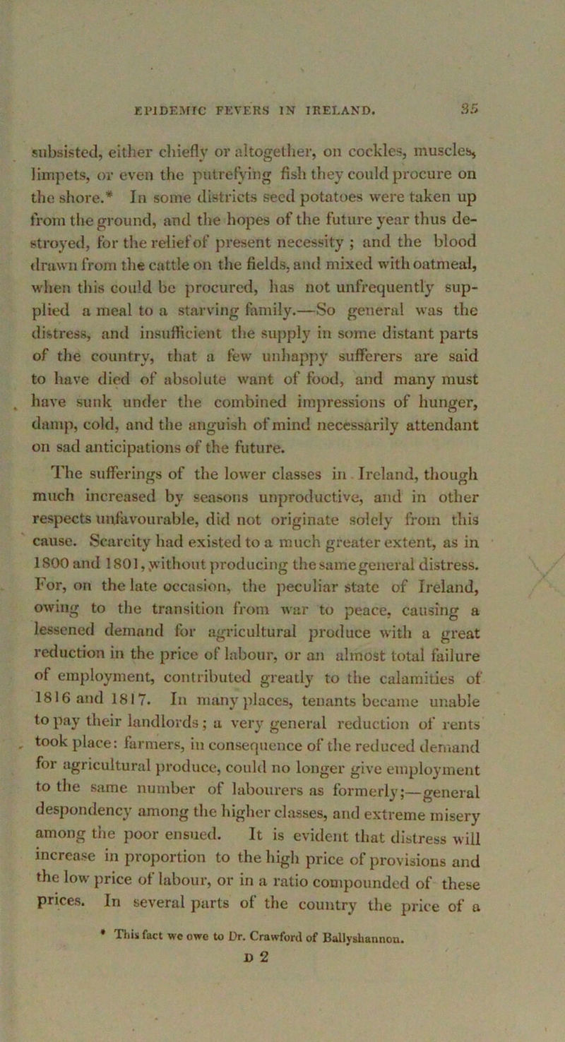 subsisted, either cliiefly or altogether, on cockles, muscle^ limpets, or even the putrefying fish they could pi’ocure on the shore.* In some districts seed potatoes were taken up from the ground, and the hopes of the future year thus de- stroyed, for the relief of present necessity ; and the blood ilrawn from the cattle on the fields, aiul mixed with oatmeal, when this could be procured, has not unfrequently sup- plied a meal to a starving family.—So general was the distress, and insufficient the supply in some distant parts of the country, that a few unhappy sufferers are said to have died of absolute want of food, and many must have sunk under the combined impressions of hunger, damp, cold, and the anguish of mind necessarily attendant on sad anticipations of the future. The sufferings of the lower classes in Ireland, though much increased by seasons unproductive, and in other respects unfavourable, did not originate solely from this cause. Scarcity had existed to a much greater extent, as in 1800 and 1801, J^’ithout producing the same general distress. For, on the late occasion, the peculiar state of Ireland, owing to the transition from war to peace, causing a lessened demand for agricultural produce with a great reduction in the price of labour, or an almost total failure of employment, contributed gi’eatly to the calamities of 1816 and 1817. In many places, tenants became unable to pay their landlords; a very general reduction of rents took place: farmers, in conseqiience of the reduced demand for agricultural jiroduce, could no longer give employment to the same number of labourers as formerly;—general despondency among the higher classes, and extreme misery among the poor ensued. It is evident that distress will increase in proportion to the high price of provisions and the low price of labour, or in a ratio compounded of these prices. In several parts of the country the price of a Thiii fact we owe to Dr. Crawford of Hallysbannou* D 2