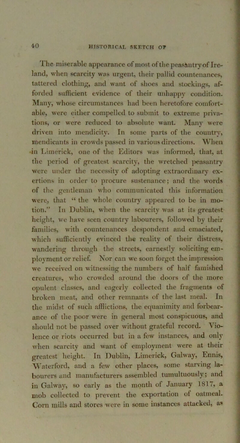 4-0 The miserable appearance of most of the peasimtry of Ire- land, when scarcity was urgent, their pallid countenances, tattered clothing, and want of shoes and stockings, af- forded sufHcient evidence of their unhappy condition. Many, whose circumstances had been heretofore comfort- able, were either compelled to submit to extreme priva- tions, or w'ere reduced to absolute want. Many were driven into mendicity. In some parts of the country, mendicants in crowds passed in various directions. When in Limerick, one of the Editors was informed, that, at the jicriod of greatest scarcity, the wretched peasantry were under the necessity of adopting extraordinary ex- ertions in order to procure sustenance; and the w'ords of the gentleman wlio communicated this information were, that “ the whole country appeared to be in mo- tion.” In Dublin, when the scarcity was at its greatest height, we have seen country labourers, followed by their families, with countenances despondent and emaciated, which sufficiently evinced the reality of their distress, wandering through the streets, earnestly soliciting em- ployment or relief. Nor can w'e soon forget the impression we received on witne.ssing the numbers of half famished creatures, who crowded around the doors of the more opulent classes, and eagerly collected the fragments of broken meat, and other remnants of the last meal. In the midst of such afflictions, the eipianimity and forbear- ance of the poor were in general most conspicuous, and should not be passed over without grateful record. Vio- lence or riots occurred but in a few instances, and onlj’ when scarcity and want of employment were at their greatest height. In Dublin, Limerick, Gahvay, Ennis, Waterford, and a few other places, some starving la- bourers and manufacturers assembled tumultuously; and in Galway, so early as the month of January 1817, a mob collected to prevent the exportation ot oatmeal. Corn mills and stores were in some instances attacked, as