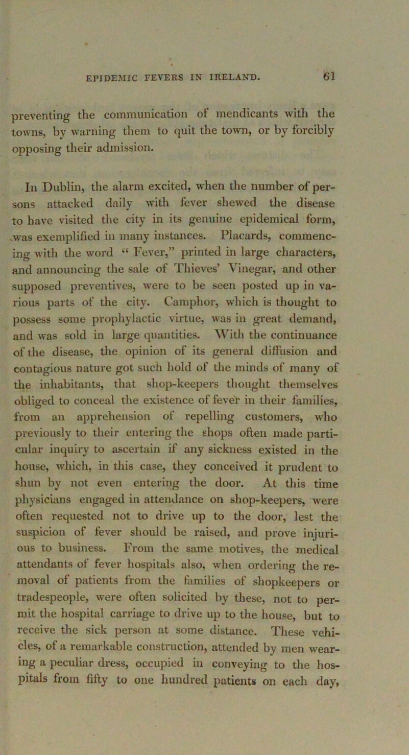 preventing the communication of mendicants with the towns, by warning tliem to quit the town, or by forcibly opposing their admission. In Dublin, the alarm excited, when the number of per- sons attacked daily with fever shewed the disease to have visited the city in its genuine epidemical form, >was exemplified in many instances. Placards, commenc- ing with the word “ Fever,” printed in large characters, and announcing the sale of Thieves’ Vinegar, and other supposed preventives, were to be seen posted up in va- rious parts of the city. Camphor, which is thought to possess some prophylactic virtue, was in great demand, and was sold in large quantities. With the continuance of the disease, the opinion of its general diffusion and contagious nature got such hold of the minds of many of the inhabitants, that shop-keepers thought themselves obliged to conceal the existence of fever in their families, from an apprehension of repelling customers, who previously to their entering the shops often made parti- cular inquiry to ascertain if any sickness existed in the house, Avhich, in this case, they conceived it prudent to shun by not even entering the door. At this time physicians engaged in attendance on shop-keepers, were often reijucstcd not to drive up to the door, lest the suspicion of fever should be raised, and prove injuri- ous to business. From the same motives, the medical attendants of fever hospitals also, when ordering the re- moval of patients from the families of shopkeepers or tradespeople, were often solicited by these, not to per- mit the hospital carriage to drive up to the house, but to receive the sick person at some distance. These vehi- cles, of a remarkable construction, attended by men wear- ing a peculiar dress, occupied in conveying to the hos- pitals from fifty to one hundred patients on each day,