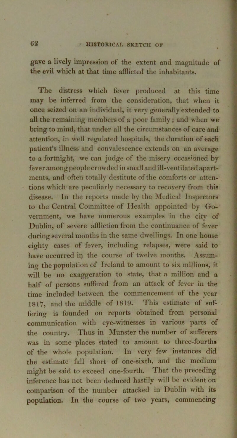 gave a lively impression of the extent and magnitude of the evil which at that time afflicted the inhabitants. The distress which fever produced at this time may be inferred from the consideration, that wlien it once seized on an individual, it very generally extended to all the remaining members of a poor family ; and when we bring to mind, that under all the circumstances of care and attention, in well regulated hospitals, the duration of each patient’s illness and convalescence extends on an average to a fortnight, we can judge of the misery occasioned by fever amongpeople crowded in small and ill-ventilated apart- ments, and often totally destitute of the comforts or atten- tions which are peculiarly necessary to recovery from this disease. In the re})orts made by the Medical Inspectors to the Central Committee of Health appointed by Go- vernment, we have numerous examples in the city of Dublin, of severe affliction from the continuance of fever during several months in the same dwellings. In one house eighty cases of fever, including relapses, were said to liave occurred in the course of twelve months. Assum- ing the population of Ireland to amount to six millions, it will be no exaggeration to state, that a million and a half of persons suffered from an attack of fever in the time included between the commencement of the year 1817, and the middle of 1819. This estimate of suf- fering is founded on reports obtained from personal communication with eye-witnesses in various paits of the country. Thus in Munster the number of sufferers was in some places stated to amount to three-fourths of the whole population. In very few instances did the estimate fall short of one-sixth, and the medium might be said to exceed one-fourth. That the preceding inference has not been deduced hastily will be evident on comparison of the number attacked in Dublin with its population. In the course of two years, commencing