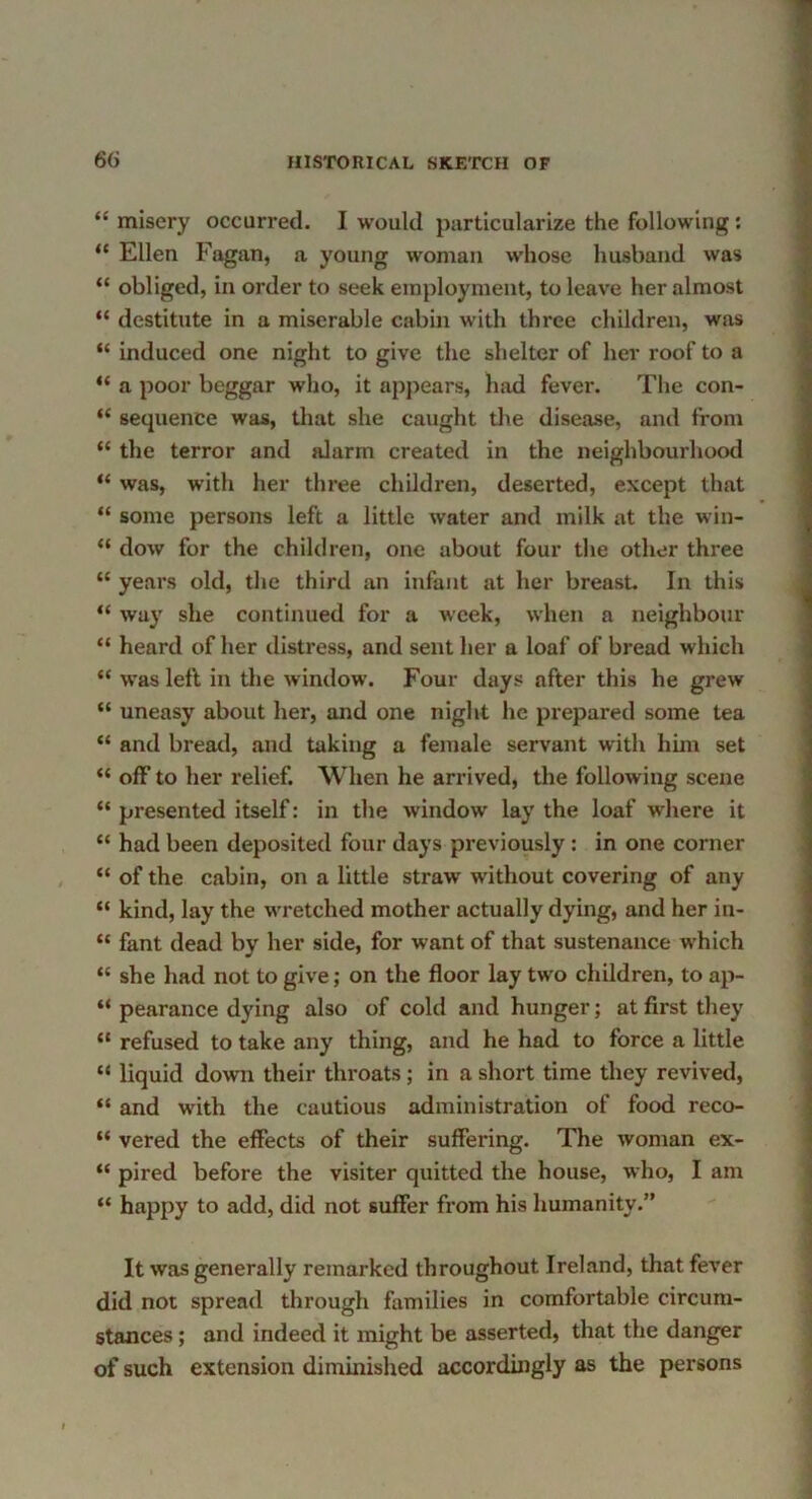 “ misery occurred. I would particularize the following: “ Ellen Fagan, a young woman whose husband was “ obliged, in order to seek employment, to leave her almost “ destitute in a miserable cabin with three children, was “ induced one night to give the shelter of her roof to a “ a poor beggar who, it appears, had fevei*. The con- “ sequence was, that she caught tlie disease, and from “ the terror and alarm created in the neighbourhood “ was, with her three children, deserted, except that “ some persons left a little water and milk at the win- “ dow for the children, one about four the other three “ years old, the third an infant at her breast. In this “ way she continued for a week, when a neighbour “ heard of her distress, and sent her a loaf of bread which “ was left in tlie window. Four days after this he grew “ uneasy about her, and one night he prepared some tea “ and bread, and taking a female servant with him set “ off to her relief. When he arrived, the following scene “ presented itself: in the window lay the loaf where it “ had been deposited four days previously: in one corner “ of the cabin, on a little straw without covering of any “ kind, lay the wretched mother actually dying, and her in- “ fant dead by her side, for want of that sustenance which “ she had not to give; on the floor lay two children, to ap- “ pearance dying also of cold and hunger; at first they “ refused to take any thing, and he had to force a little “ liquid down their throats; in a short time they revived, “ and with the cautious administration of food reco- “ vered the effects of their suffering. The woman ex- “ pired before the visiter quitted the house, who, I am happy to add, did not suffer from his humanity.” It was generally remarked throughout Ireland, that fever did not spread through families in comfortable circum- stances ; and indeed it might be asserted, that the danger of such extension diminished accordingly as the persons