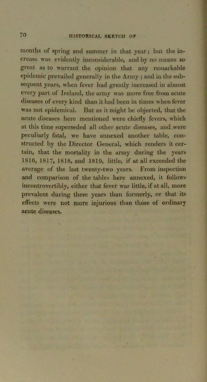 montlis of spring and summer in that year; but the in- crease was evidently inconsiderable, and by no means so great as to warrant the opinion that any remaikable epidemic prevailed generally in the Army ; and in the sub- sequent years, when fever had greatly increased in almost every part of Ireland, the army was more free from acute diseases of every kind than it had been in times when fever was not epitlemical. But as it might be objected, that the acute diseases here mentioned were chiefly fevers, which at this time superseded all other acute diseases., and were peculiarly fatal, we have annexed another table, con- structed by the Director General, which renders it cer- tain, that the mortality in the army during the years 1816, 1817, 1818, and 1819, little, if at all exceeded the average of the last twenty-two years. From inspection and comparison of the tables here annexed, it follows incontrovertibly, either that fever was little, if at all, more prevalent during these years than formerly, or that its effects were not more injurious than those of ordinary acute diseases.