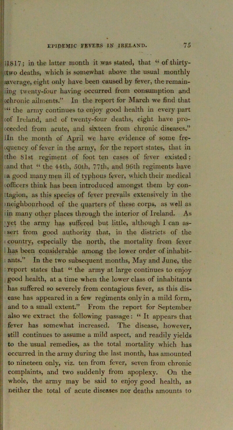 j j 11817; in the latter month it was stated, that “ of thirty- Ijttwo deaths, whicli is somewhat above the usual monthly jiaaverage, eight only have been caused by fever, the remain- I' ling twenty-four having occurred from consumjition and cchronic ailments.” In the report for March w’e find tliat the army continues to enjoy good health in every part cof Ireland, and of twenty-four deaths, eight have pro- I (ceeded from acute, and sixteen from chronic diseases.” i lln the month of April we have evidence of some fre- j iquency of fever in the army, for the report states, that in tthe 81st regiment of foot ten cases of fever existed; pand that “ the 44th, 50th, 77th, and 96th regiments have |.a good many men ill of typhous fever, which their medical |(oflicers think has been introduced amongst them by con- (ttagion, as this species of fever prevails extensively in the i I neighbourhood of the quarters of these corps, as well as jiin many other places through the interior of Ireland. As I'yet the army has suffered but little, although I can as- i I sert from good authority that, in the districts of the . country, especially tlie north, the mortality from fever • i has been considerable among the lower order of inhabit- i I ants.” In the two subsequent months. May and June, the ; report states that “ the army at large continues to enjoy 1, good health, at a time when the lower class of inhabitants i has suffered so severely from contagious fever, as this dis- ! ease has appeared in a few regiments only in a mild form, I and to a small extent.” From the report for September i also we extract the following passage: “ It appears that i fever has somewhat increased. The disease, however, |i still continues to assume a mild aspect, and readily yields |i to the usual remedies, as the total mortality which has 5 occurred in the army during the last month, has amounted i to nineteen only, viz. ten from fever, seven from chronic complaints, and two suddenly from apoplexy. On the t whole, the army may be said to enjoy good health, as neither the total of acute diseases nor deaths amounts to