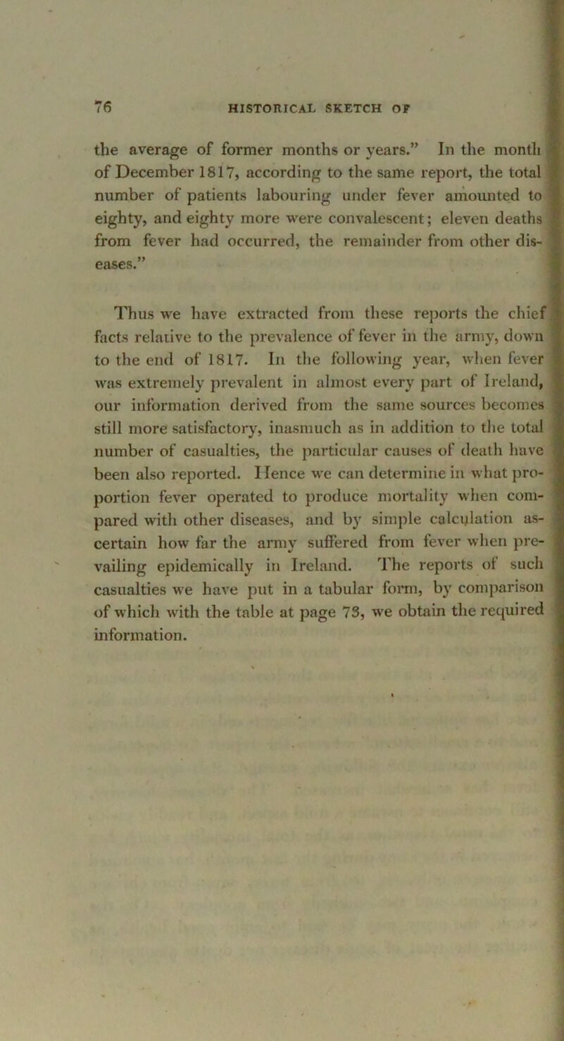 the average of former months or years.” In the month 1 of December 1817, according to the same report, the total ■ number of patients labouring under fever amounted to 1 eighty, and eighty more were convalescent; eleven deaths 1 from fever had occurred, the remainder from other dis- 1 eases.” I il Thus we have extracted from these reports the chiefjl facts relative to the prevalence of fever in the army, down jl to the end of 1817. In the following year, wlien fever j was extremely prevalent in almost every part of Ireland, 1 our information derived from the same sources becomes >| still more satisfactory, inasmuch as in addition to tlie total number of casualties, the particular causes of death have i been also reported. Hence we can determine in what pro- portion fever operated to produce mortality when com- i pared with other diseases, and by simple calculation as- ;;J certain how far the army suffered from fever when pre- 1 vailing epidemically in Ireland, The reports of such jj casualties we have put in a tabular form, by comparison ;| of which with the table at page 73, we obtain the required ',1 information. j