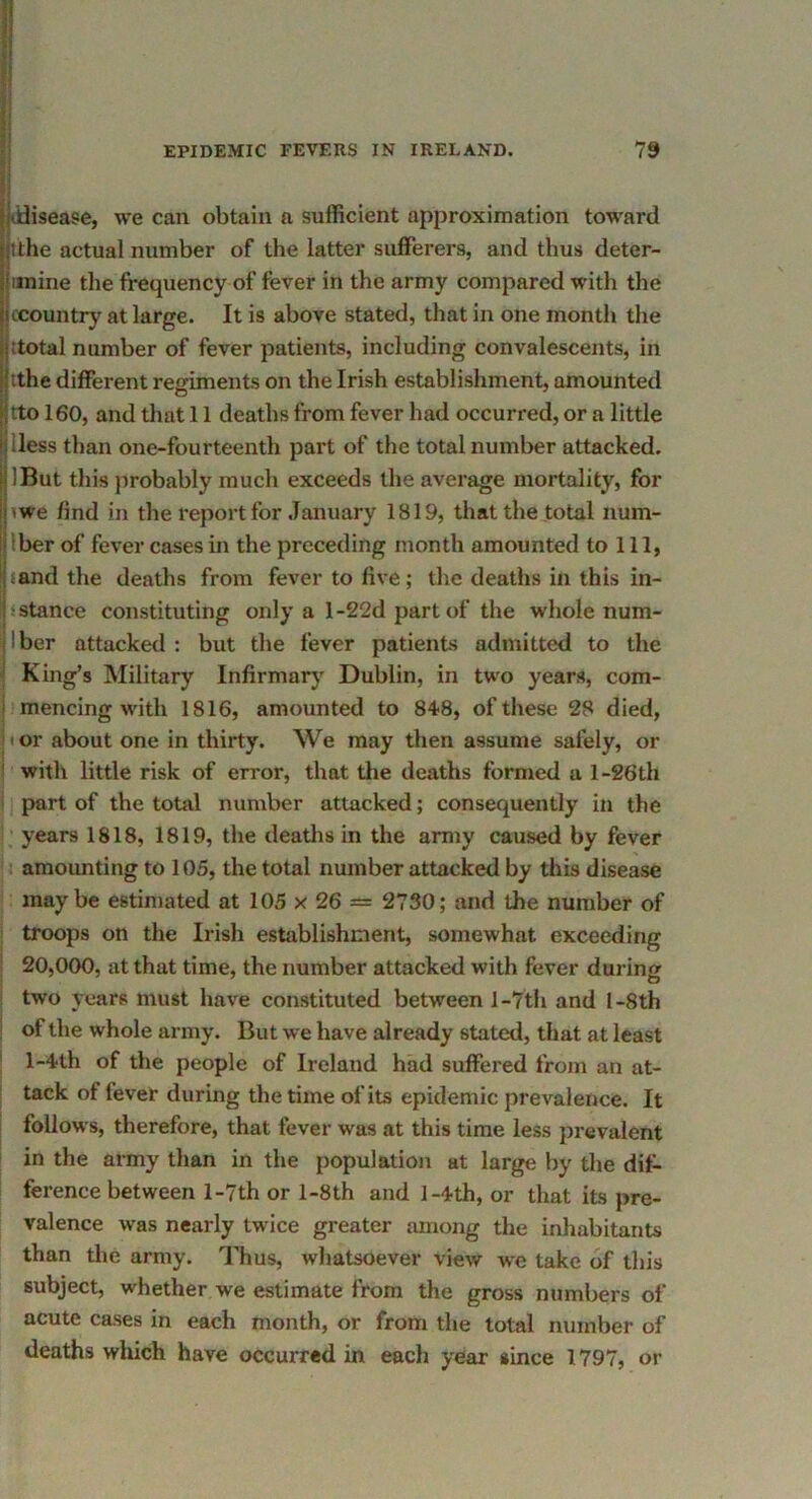 ddisease, we can obtain a sufficient approximation toward tthe actual number of the latter sufferers, and thus deter- mine the frequency of fever in the army compared with the (Country at large. It is above stated, that in one month the [total number of fever patients, including convalescents, in j tthe different regiments on the Irish establishment, amounted tto 160, and that 11 deaths from fever had occurred, or a little Hess than one-fourteenth part of the total number attacked. IBut this probably much exceeds the average mortality, for iwe find in the report for .January 1819, that the total num- Iber of fever cases in the preceding month amounted to 111, jand the deaths from fever to five; the deaths in this in- stance constituting only a l-22d part of the whole num- Iber attacked : but the fever patients admitted to the King’s Military Infirmary Dublin, in two years, com- mencing with 1816, amounted to 848, of these 28 died, tor about one in thirty. We may then assume safely, or with little risk of error, that the deaths formed a l-26th part of the total number attacked; consequently in the ‘ years 1818, 1819, the deatlis in the army caused by fever [ amounting to 105, the total number attacked by this disease maybe estimated at 105 x 26 = 2730; and the number of troops on the Irish establishment, somewhat exceeding 20,000, at that time, the number attacked with fever during two years must have constituted between 1-7th and l-8th of the whole army. But we have already stated, that at least l-4th of the people of Ireland had suffered from an at- tack of fever during the time of its epidemic prevalence. It follows, therefore, that fever was at this time less jirevalent in the army than in the population at large by the dif- ference between l-7th or l-8th and l-4th, or that its pre- valence was nearly twice greater among the inhabitants than tlie army. Thus, whatsoever view we take of this subject, whether we estimate from the gross numbers of acute cases in each month, or from the total number of deaths which have occurred in each year since 1797, or