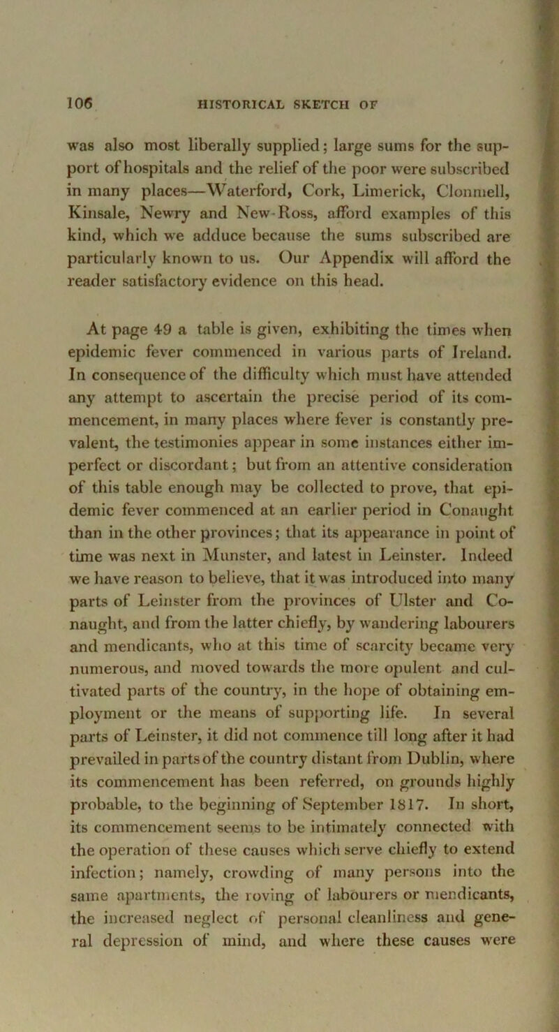 was also most liberally supplied; large sums for the sup- port of hospitals and the relief of the poor were subscribed in many places—Waterford, Cork, Limerick, Clonmell, Kinsale, Newry and New-Ross, afford examples of this kind, which we adduce because the sums subscribed are particularly known to us. Our Appendix will afford the reader satisfactory evidence on this head. At page 49 a table is given, exhibiting the times when epidemic fever commenced in various parts of Ireland. In consequence of the difficulty which must have attended any attempt to ascertain the precise period of its com- mencement, in many places where fever is constantly pre- valent, the testimonies appear in some instances either im- perfect or discordant; but from an attentive consideration of this table enough may be collected to prove, that epi- demic fever commenced at an earlier period in Conaught than in the other provinces; that its appearance in point of time was next in Munster, and latest in Leinster. Indeed we have reason to believe, that it was introduced into many parts of Leinster from the provinces of LUster and Co- naught, and from the latter chiefly, by wandering labourers and mendicants, who at this time of scarcit}' became very numerous, and moved towards the more opulent and cul- tivated parts of the country, in the hope of obtaining em- ployment or the means of sup[)orting life. In several parts of Leinster, it did not commence till long after it had prevailed in parts of the country distant from Dublin, where its commencement has been referred, on grounds highly probable, to the beginning of September 1817. In short, its commencement seems to be intimately connected with the operation of these causes wliich serve chiefly to extend infection; namely, crowding of many persons into the same apartments, the roving of labourers or mendicants, the increased neglect of personal cleanliness and gene- ral depression of mind, and where these causes w’ere