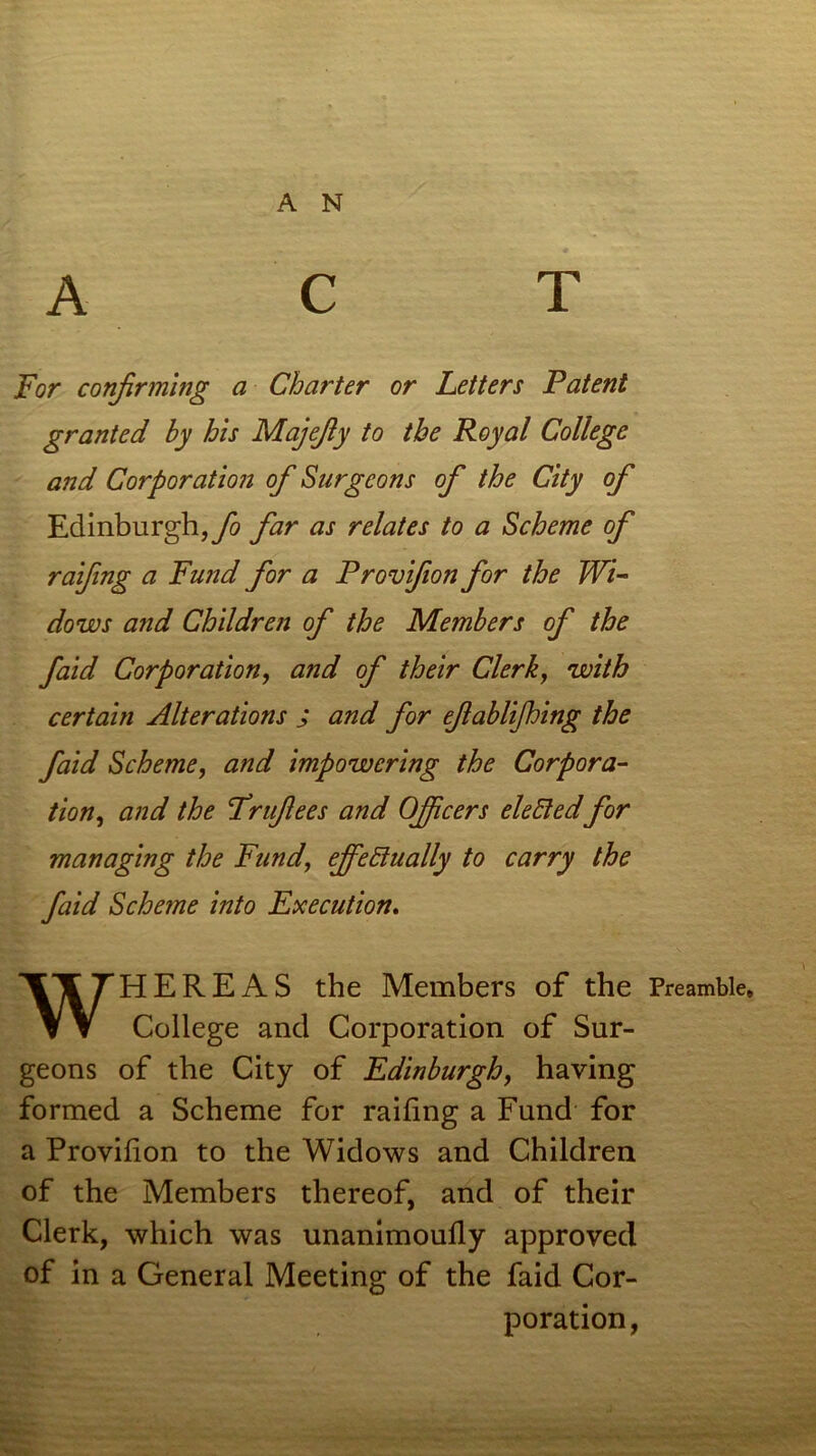 ACT For confirming a Charter or Letters Patent granted hy his Majefy to the Royal College and Corporation of Surgeons of the City of Edinburgh,^ far as relates to a Scheme of raifng a Fund for a Provifon for the Wi- dows and Children of the Members of the faid Corporation, and of their Clerk, with certain Alterations j and for efablifhing the faid Scheme, and impowcring the Corpora- tion, and the Frufees and Officers electedfor managing the Fund, effectually to carry the faid Scheme into Execution. WHEREAS the Members of the Preamble, College and Corporation of Sur- geons of the City of Edinburgh, having formed a Scheme for railing a Fund for a Provilion to the Widows and Children of the Members thereof, and of their Clerk, which was unanimoully approved of in a General Meeting of the faid Cor- poration,