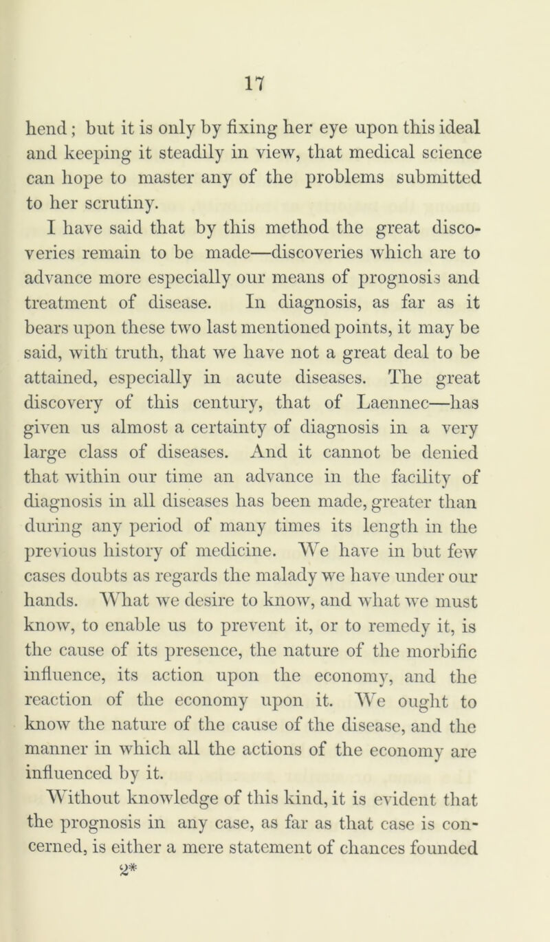 hend; but it is only by fixing her eye upon this ideal and keeping it steadily in view, that medical science can hope to master any of the problems submitted to her scrutiny. I have said that by this method the great disco- veries remain to be made—discoveries which are to advance more especially our means of prognosis and treatment of disease. In diagnosis, as far as it bears upon these two last mentioned points, it may be said, with truth, that we have not a great deal to be attained, especially in acute diseases. The great discovery of this century, that of Laennec—has given us almost a certainty of diagnosis in a very large class of diseases. And it cannot be denied that within our time an advance in the facility of diagnosis in all diseases has been made, greater than during any period of many times its length in the previous history of medicine. AVe have in but few cases doubts as regards the malady we have under our hands. AVhat we desire to know, and what we must know, to enable us to prevent it, or to remedy it, is the cause of its presence, the nature of the morbific influence, its action upon the economy, and the reaction of the economy upon it. Vic ought to know the nature of the cause of the disease, and the manner in which all the actions of the economy are influenced by it. AVithout knowledge of this kind, it is evident that the prognosis in any case, as far as that case is con- cerned, is either a mere statement of chances founded ‘2*