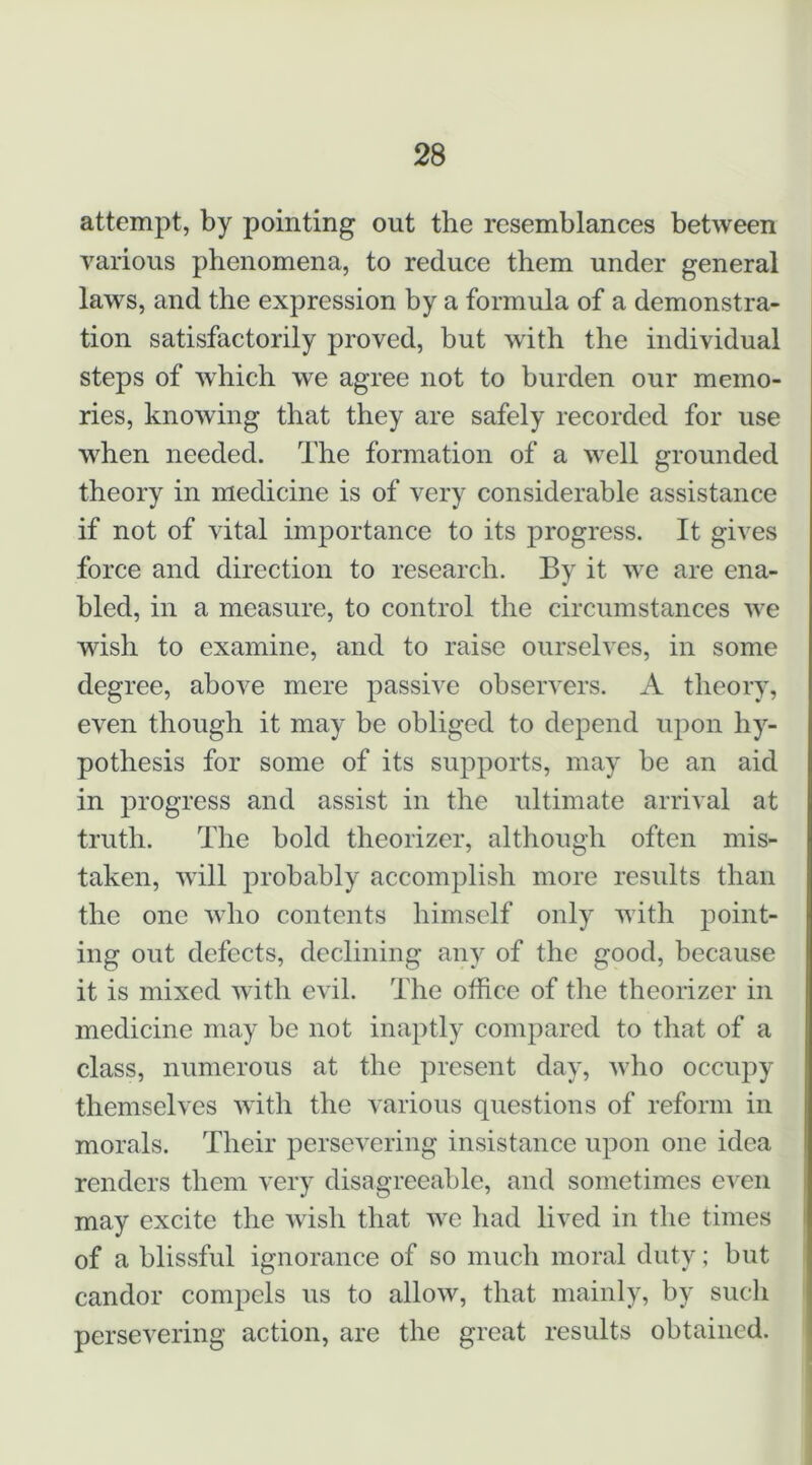 attempt, by pointing out the resemblances between various phenomena, to reduce them under general laws, and the expression by a formula of a demonstra- tion satisfactorily proved, but with the individual steps of which we agree not to burden our memo- ries, knowing that they are safely recorded for use w^hen needed. The formation of a w^ell grounded theory in medicine is of very considerable assistance if not of vital importance to its progress. It gives force and direction to research. By it w^e are ena- bled, in a measure, to control the circumstances w^e wish to examine, and to raise ourselves, in some degree, above mere passive observers. A theory, even though it may he obliged to depend upon hy- pothesis for some of its supports, may be an aid in progress and assist in the ultimate arrival at truth. The bold theorizer, although often mis- taken, wall probably accomplish more results than the one wdio contents himself only with point- ing out defects, declining any of the good, because it is mixed with evil. The office of the theorizer in medicine may be not inaptly compared to that of a class, numerous at the present day, wffio occupy themselves wTth the various questions of reform in morals. Their persevering insistance upon one idea renders them very disagreeable, and sometimes even may excite the wish that w^e had lived in the times of a blissful ignorance of so much moral duty; but candor compels us to allow, that mainly, by such persevering action, are the great results obtained.