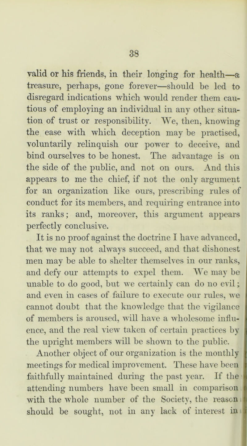 valid or his fiiends, in their longing for health—a treasure, perhaps, gone forever—should be led to disregard indications which would render them cau- tious of employing an individual in any other situa- tion of trust or responsibility. We, then, knowing the ease with which deception may be practised, voluntarily relinquish our power to deceive, and bind ourselves to be honest. The advantage is on the side of the public, and not on ours. And this appears to me the chief, if not the only argument for an organization like ours, prescribing rules of conduct for its members, and requiring entrance into its ranks; and, moreover, this argument appears perfectly conclusive. It is no proof against the doctrine I have advanced, that we may not always succeed, and that dishonest men may be able to shelter themselves in our ranks, and defy our attempts to expel them. Vs e may be unable to do good, but we certainly can do no evil; and even in cases of failure to execute our rules, we cannot doubt that the knowledge that the vigilance of members is aroused, will have a wholesome influ- ence, and the real view taken of certain practices by the upright members will be shown to the public. Another object of our organization is the monthly meetings for medical improvement. These have been faithfully maintained during the past year. If the attending numbers have been small in comparison with the whole number of the Society, the reason should be sought, not in any lack of interest in