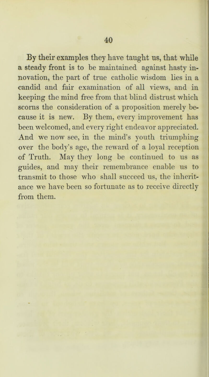 By their examples they have taught us, that while a steady front is to be maintained against hasty in- novation, the part of true catholic wisdom lies in a candid and fair examination of all views, and in keeping the mind free from that blind distrust which scorns the consideration of a proposition merely be- cause it is new. By them, every improvement has been welcomed, and every right endeavor appreciated. And we now see, in the mind’s youth triumphing over the body’s age, the reward of a loyal reception of Truth. May they long be continued to us as guides, and may their remembrance enable us to transmit to those who shall succeed us, the inherit- ance we have been so fortunate as to receive directly from them.