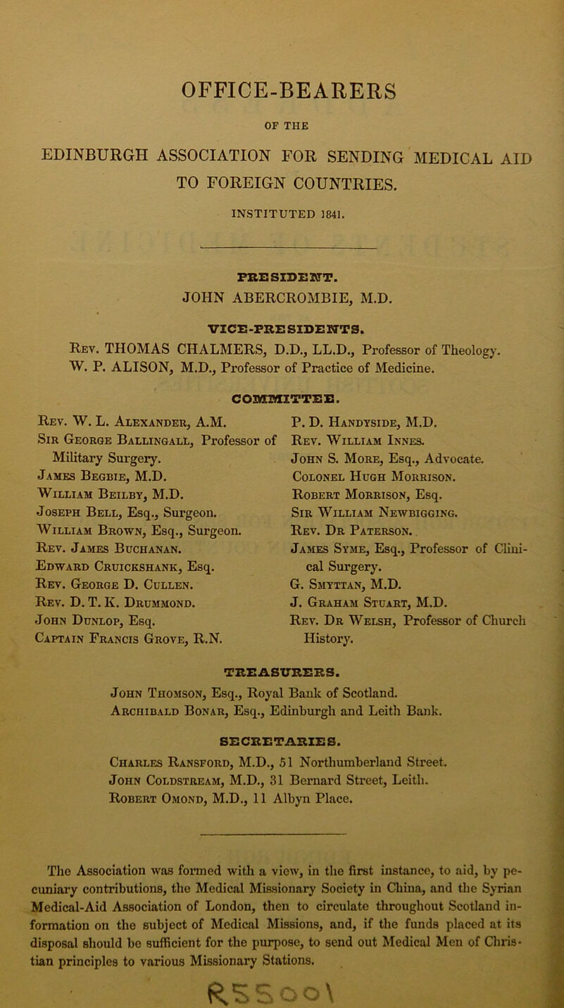 OFFICE-BEARERS OF THE EDINBURGH ASSOCIATION FOR SENDING MEDICAL AID TO FOREIGN COUNTRIES. INSTITUTED 3841. PRESIDENT. JOHN ABERCROMBIE, M.D. VICE-PRESIDENTS. Rev. THOMAS CHALMERS, D.D., LL.D., Professor of Theology. W. P. ALISON, M.D., Professor of Practice of Medicine. COMMITTEE. Rev. W. L. Alexander, A.M. Sir George Ballingall, Professor of Military Surgery. James Begbie, M.D. William Beilby, M.D. Joseph Bell, Esq., Surgeon. William Brown, Esq., Surgeon. Rev. James Buchanan. Edward Cruickshank, Esq. Rev. George D. Cullen. Rev. D. T. K. Drummond. John Dunlop, Esq. Captain Francis Grove, R.N. P. D. Handyside, M.D. Rev. William Innes. John S. More, Esq., Advocate. Colonel Hugh Morrison. Robert Morrison, Esq. Sir William Newbigging. Rev. Dr Paterson. James Syme, Esq., Professor of Clini- cal Surgery. G. Smyttan, M.D. J. Graham Stuart, M.D. Rev. Dr Welsh, Professor of Church History. TREASURERS. John Thomson, Esq., Royal Bank of Scotland. Archibald Bonar, Esq., Edinburgh and Leith Bank. SECRETARIES. Charles Ransford, M.D., 51 Northumberland Street. John Coldstream, M.D., 31 Bernard Street, Leith. Robert Omond, M.D., 11 Albyn Place. The Association was formed with a view, in the first instance, to aid, by pe- cuniary contributions, the Medical Missionary Society in China, and the Syrian Medical-Aid Association of London, then to circulate throughout Scotland in- formation on the subject of Medical Missions, and, if the funds placed at its disposal should be sufficient for the purpose, to send out Medical Men of Chris- tian principles to various Missionary Stations. R55oo\