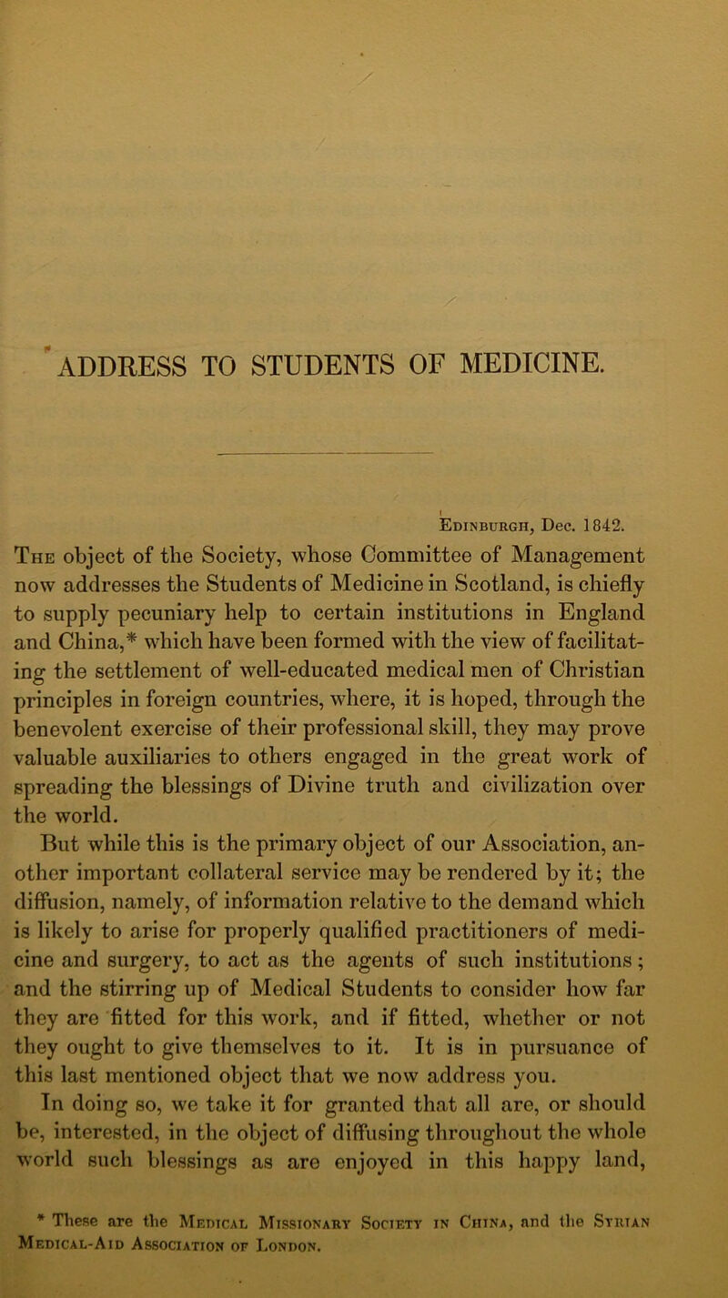 address to students of medicine. Edinburgh, Dec. 1842. The object of the Society, whose Committee of Management now addresses the Students of Medicine in Scotland, is chiefly to supply pecuniary help to certain institutions in England and China,* which have been formed with the view of facilitat- ing the settlement of well-educated medical men of Christian principles in foreign countries, where, it is hoped, through the benevolent exercise of their professional skill, they may prove valuable auxiliaries to others engaged in the great work of spreading the blessings of Divine truth and civilization over the world. But while this is the primary object of our Association, an- other important collateral service may be rendered by it; the diffusion, namely, of information relative to the demand which is likely to arise for properly qualified practitioners of medi- cine and surgery, to act as the agents of such institutions; and the stirring up of Medical Students to consider how far they are fitted for this work, and if fitted, whether or not they ought to give themselves to it. It is in pursuance of this last mentioned object that we now address you. In doing so, we take it for granted that all are, or should be, interested, in the object of diffusing throughout the whole world such blessings as are enjoyed in this happy land, * These are the Medical Missionary Socif.ty in China, nntl the Syrian Medical-A id Association of London.