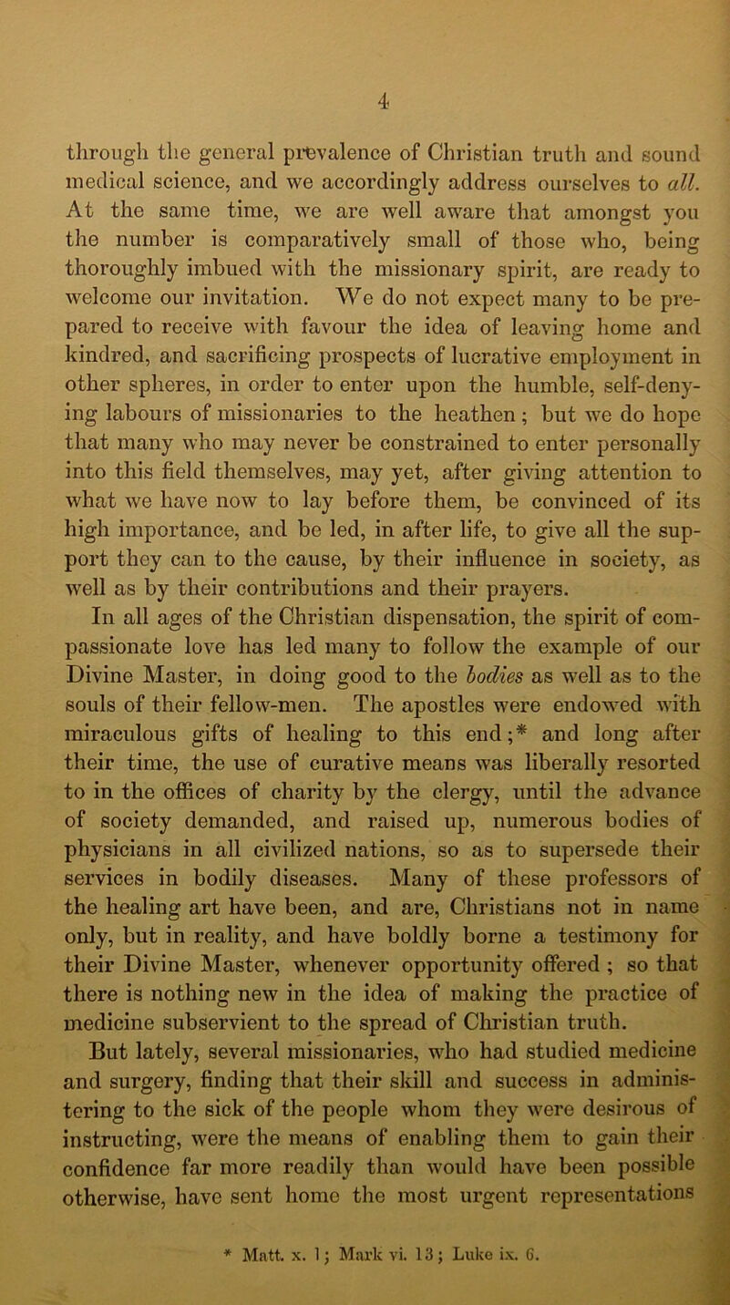 through the general prevalence of Christian truth and sound medical science, and we accordingly address ourselves to all. At the same time, we are well aware that amongst you the number is comparatively small of those who, being thoroughly imbued with the missionary spirit, are ready to welcome our invitation. We do not expect many to be pre- pared to receive with favour the idea of leaving home and kindred, and sacrificing prospects of lucrative employment in other spheres, in order to enter upon the humble, self-deny- ing labours of missionaries to the heathen; but we do hope that many who may never be constrained to enter personally into this field themselves, may yet, after giving attention to what we have now to lay before them, be convinced of its high importance, and be led, in after life, to give all the sup- port they can to the cause, by their influence in society, as well as by their contributions and their prayers. In all ages of the Christian dispensation, the spirit of com- passionate love has led many to follow the example of our Divine Master, in doing good to the bodies as well as to the souls of their fellow-men. The apostles were endowed with miraculous gifts of healing to this end;* and long after their time, the use of curative means was liberally resorted to in the offices of charity by the clergy, until the advance of society demanded, and raised up, numerous bodies of physicians in all civilized nations, so as to supersede their services in bodily diseases. Many of these professors of the healing art have been, and are, Christians not in name only, but in reality, and have boldly borne a testimony for their Divine Master, whenever opportunity offered ; so that there is nothing new in the idea of making the practice of medicine subservient to the spread of Christian truth. But lately, several missionaries, who had studied medicine and surgery, finding that their skill and success in adminis- tering to the sick of the people whom they were desirous of instructing, were the means of enabling them to gain their confidence far more readily than would have been possible otherwise, have sent home the most urgent representations * Matt. x. 1; Mark vi. 13; Luke ix. 6.
