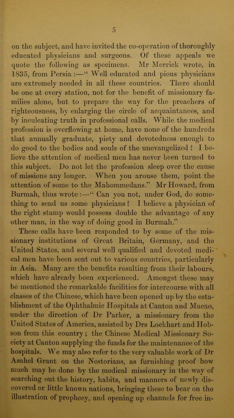 educated physicians and surgeons. Of these appeals we quote the following as specimens. Mr Merrick wrote, in 1835, from Persia:—“ Well educated and pious physicians are extremely needed in all these countries. There should be one at every station, not for the benefit of missionary fa- milies alone, but to prepare the way for the preachers of righteousness, by enlarging the circle of acquaintances, and by inculcating truth in professional calls. While the medical profession is overflowing at home, have none of the hundreds that annually graduate, piety and devotedness enough to do good to the bodies and souls of the unevangelized ? I be- lieve the attention of medical men has never been turned to this subject. Do not let the profession sleep over the cause of missions any longer. When you arouse them, point the attention of some to the Mahommedans.” Mr Howard, from Burmah, thus wrote:—“ Can you not, under God, do some- thing to send us some physicians ? I believe a physician of the right stamp would possess double the advantage of any other man, in the way of doing good in Burmah.11 These calls have been responded to by some of the mis- sionary institutions of Great Britain, Germany, and the United States, and several well qualified and devoted medi- cal men have been sent out to various countries, particularly in Asia. Many are the benefits resulting from their labours, which have already been experienced. Amongst these may be mentioned the remarkable facilities for intercourse with all classes of the Chinese, which have been opened up by the esta- blishment of the Ophthalmic Hospitals at Canton and Macao, under the direction of Dr Parker, a missionary from the United States of America, assisted by Drs Lockhart and Hob- son from this country; the Chinese Medical Missionary So- ciety at Canton supplying the funds for the maintenance of the hospitals. We may also refer to the very valuable work of Dr Asahel Grant on the Nestorians, as furnishing proof how much may be done by the medical missionary in the way of searching out the history, habits, and manners of newly dis- covered or little known nations, bringing these to bear on tho illustration of prophecy, and opening up channels for free in-