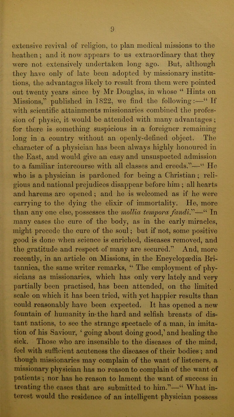 extensive revival of religion, to plan medical missions to the heathen; and it now appears to us extraordinary that they were not extensively undertaken long ago. But, although they have only of late been adopted by missionary institu- tions, the advantages likely to result from them were pointed out twenty years since by Mr Douglas, in whose “ Hints on Missions,” published in 1822, we find the following:—“ If with scientific attainments missionaries combined the profes- sion of physic, it would be attended with many advantages; for there is something suspicious in a foreigner remaining long in a country without an openly-defined object. The character of a physician has been always highly honoured in the East, and would give an easy and unsuspected admission to a familiar intercourse with all classes and creeds.”—“ He who is a physician is pardoned for being a Christian; reli- gious and national prejudices disappear before him ; all hearts and harems are opened ; and he is welcomed as if he were carrying to the dying the elixir of immortality. He, more than any one else, possesses the mollia tempora fandir—“ In many cases the cure of the body, as in the early miracles, might precede the cure of the soul; but if not, some positive good is done when science is enriched, diseases removed, and the gratitude and respect of many are secured.” And, more recently, in an article on Missions, in the Encyclopaedia Bri- tannica, the same writer remarks, “ The employment of phy- sicians as missionaries, which has only very lately and very partially been practised, has been attended, on the limited scale on which it has been tried, with yet happier results than could reasonably have been expected. It has opened a new fountain of humanity in- the hard and selfish breasts of dis- tant nations, to see the strange spectacle of a man, in imita- tion of his Saviour, ‘ going about doing good,1 and healing the sick. Those who are insensible to the diseases of the mind, feel with sufficient acuteness the diseases of their bodies; and though missionaries may complain of the want of listeners, a missionary physician has no reason to complain of the want of patients; nor has he reason to lament the want of success in treating the cases that are submitted to him.”—“ What in- terest would the residence of an intelligent physician possess