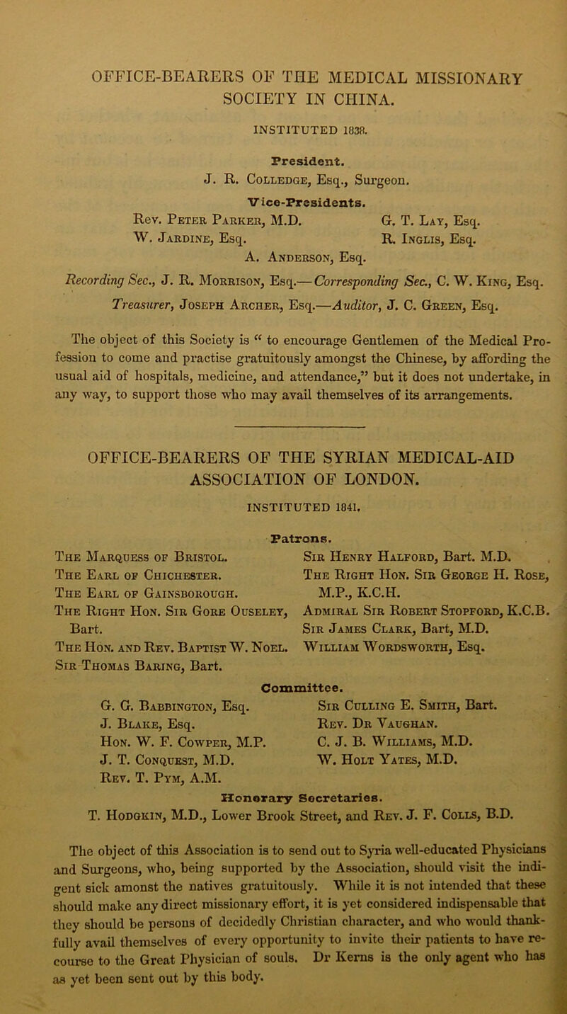 OFFICE-BEARERS OF THE MEDICAL MISSIONARY SOCIETY IN CHINA. INSTITUTED 1838. President. J. R. Colledge, Esq., Surgeon. V ice-Presidents. Rev. Peter Parker, M.D. G. T. Lay, Esq. W. Jardine, Esq. R. Inglis, Esq. A. Anderson, Esq. Recording Sec., J. R. Morrison, Esq.— Corresponding Sec., C. W. King, Esq. Treasurer, Joseph Archer, Esq.—Auditor, J. C. Green, Esq. The object of this Society is “ to encourage Gentlemen of the Medical Pro- fession to come and practise gratuitously amongst the Chinese, by affording the usual aid of hospitals, medicine, and attendance,” but it does not undertake, in any way, to support those who may avail themselves of its arrangements. OFFICE-BEARERS OF THE SYRIAN MEDICAL-AID ASSOCIATION OF LONDON. INSTITUTED 1841. Patrons. The Marquess of Bristol. The Earl of Chichester. The Earl of Gainsborough. The Right Hon. Sir Gore Ouseley, Bart. The Hon. and Rev. Baptist W. Noel. Sir Thomas Baring, Bart. Sir Henry Halford, Bart. M.D. The Right Hon. Sir George H. Rose, M.P., K.C.H. Admiral Sir Robert Stopford, K.C.B. Sir James Clark, Bart, M.D. William Wordsworth, Esq. Committee. G. G. Babbington, Esq. J. Blake, Esq. Hon. W. F. Cowper, M.P. J. T. Conquest, M.D. Rev. T. Pym, A.M. Sir Culling E. Smith, Bart. Rev. Dr Vaughan. C. J. B. Williams, M.D. W. Holt Yates, M.D. Honorary Secretaries. T. Hodgkin, M.D., Lower Brook Street, and Rev. J. F. Colls, B.D. The object of tills Association is to send out to Syria well-educated Physicians and Surgeons, who, being supported by the Association, should visit the indi- gent sick amonst the natives gratuitously. While it is not intended that these should make any direct missionary effort, it is yet considered indispensable that they should be persons of decidedly Christian character, and who would thank- fully avail themselves of every opportunity to invite their patients to have re- course to the Great Physician of souls. Dr Kerns is the only agent who has as yet been sent out by this body.