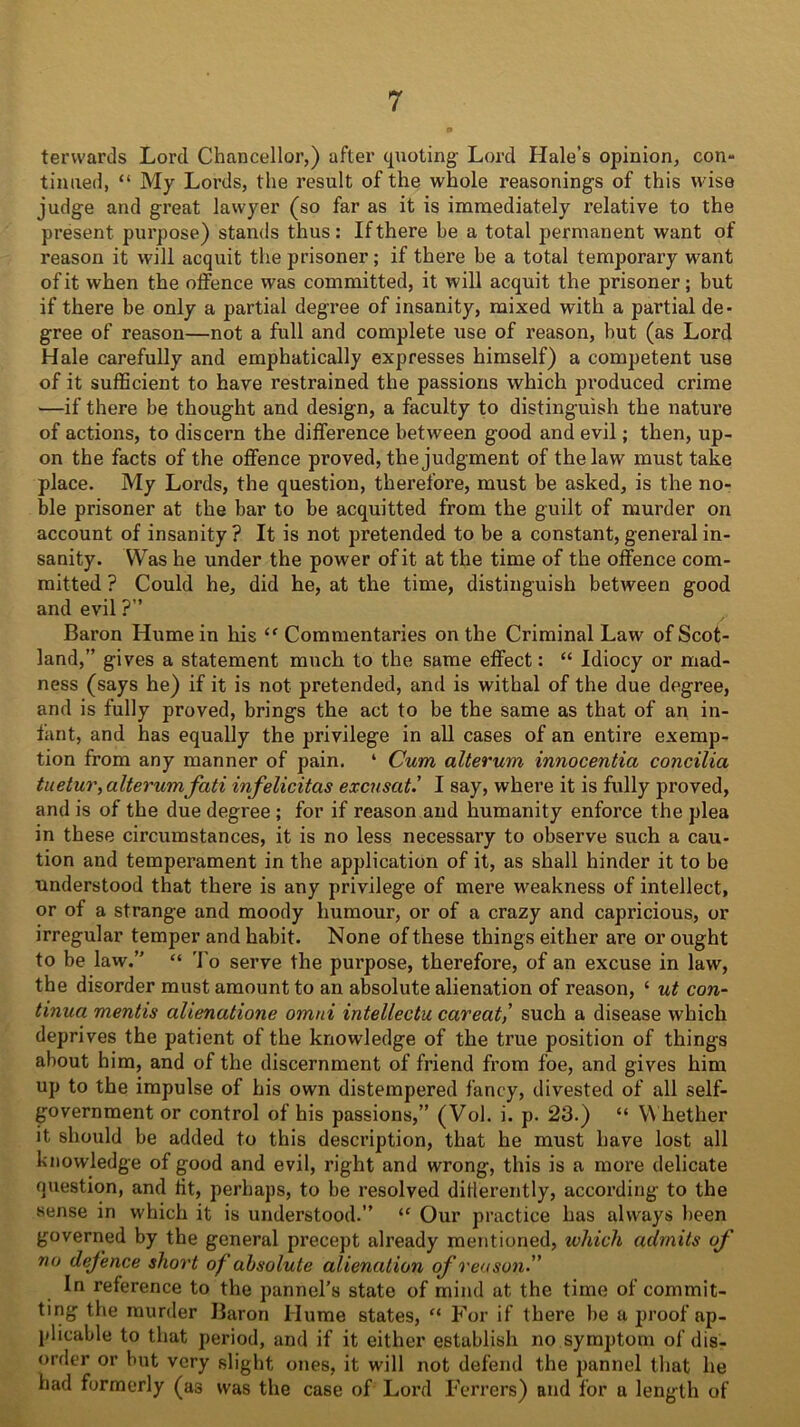 terwards Lord Chancellor,) after quoting- Lord Hale’s opinion, con- tinued, “ My Lords, the result of the whole reasonings of this wise judge and great lawyer (so far as it is immediately relative to the present purpose) stands thus: If there be a total permanent want of reason it will acquit the prisoner ; if there be a total temporary want of it when the offence was committed, it will acquit the prisoner; but if there be only a partial degree of insanity, mixed with a partial de- gree of reason—not a full and complete use of reason, but (as Lord Hale carefully and emphatically expresses himself) a competent use of it sufficient to have restrained the passions which produced crime —if there be thought and design, a faculty to distinguish the nature of actions, to discern the difference between good and evil; then, up- on the facts of the offence proved, the judgment of the law must take place. My Lords, the question, therefore, must be asked, is the no- ble prisoner at the bar to be acquitted from the guilt of murder on account of insanity ? It is not pretended to be a constant, general in- sanity. Was he under the power of it at the time of the offence com- mitted ? Could he, did he, at the time, distinguish between good and evil ?” Baron Hume in his “ Commentaries on the Criminal Law of Scot- land,” gives a statement much to the same effect: “ Idiocy or mad- ness (says he) if it is not pretended, and is withal of the due degree, and is fully proved, brings the act to be the same as that of an in- fant, and has equally the privilege in all cases of an entire exemp- tion from any manner of pain. ‘ Cum alterum innocentia concilia tuetur,alterumfati infelicitas excused.’ I say, where it is fully proved, and is of the due degree ; for if reason and humanity enforce the plea in these circumstances, it is no less necessary to observe such a cau- tion and temperament in the application of it, as shall hinder it to be understood that there is any privilege of mere weakness of intellect, or of a strange and moody humour, or of a crazy and capricious, or irregular temper and habit. None of these things either are or ought to be law.” “ To serve the purpose, therefore, of an excuse in law, the disorder must amount to an absolute alienation of reason, ‘ ut con- tinua mentis alienatione omni intellectu caveat,’ such a disease which deprives the patient of the knowledge of the true position of things about him, and of the discernment of friend from foe, and gives him up to the impulse of his own distempered fancy, divested of all self- government or control of his passions,” (Vol. i. p. 23.) “ Whether it should be added to this description, that he must have lost all knowledge of good and evil, right and wrong, this is a more delicate question, and tit, perhaps, to be resolved ditlerently, according to the sense in which it is understood.” “ Our practice has always been governed by the general precept already mentioned, which admits of no defence short of absolute alienation of reason’’ In reference to the pannel’s state of mind at the time of commit- ting the murder Baron Hume states, “ For if there be a proof ap- plicable to that period, and if it either establish no symptom of dis- order or but very slight ones, it will not defend the pannel that he had formerly (as was the case of Lord Ferrers) and for a length of