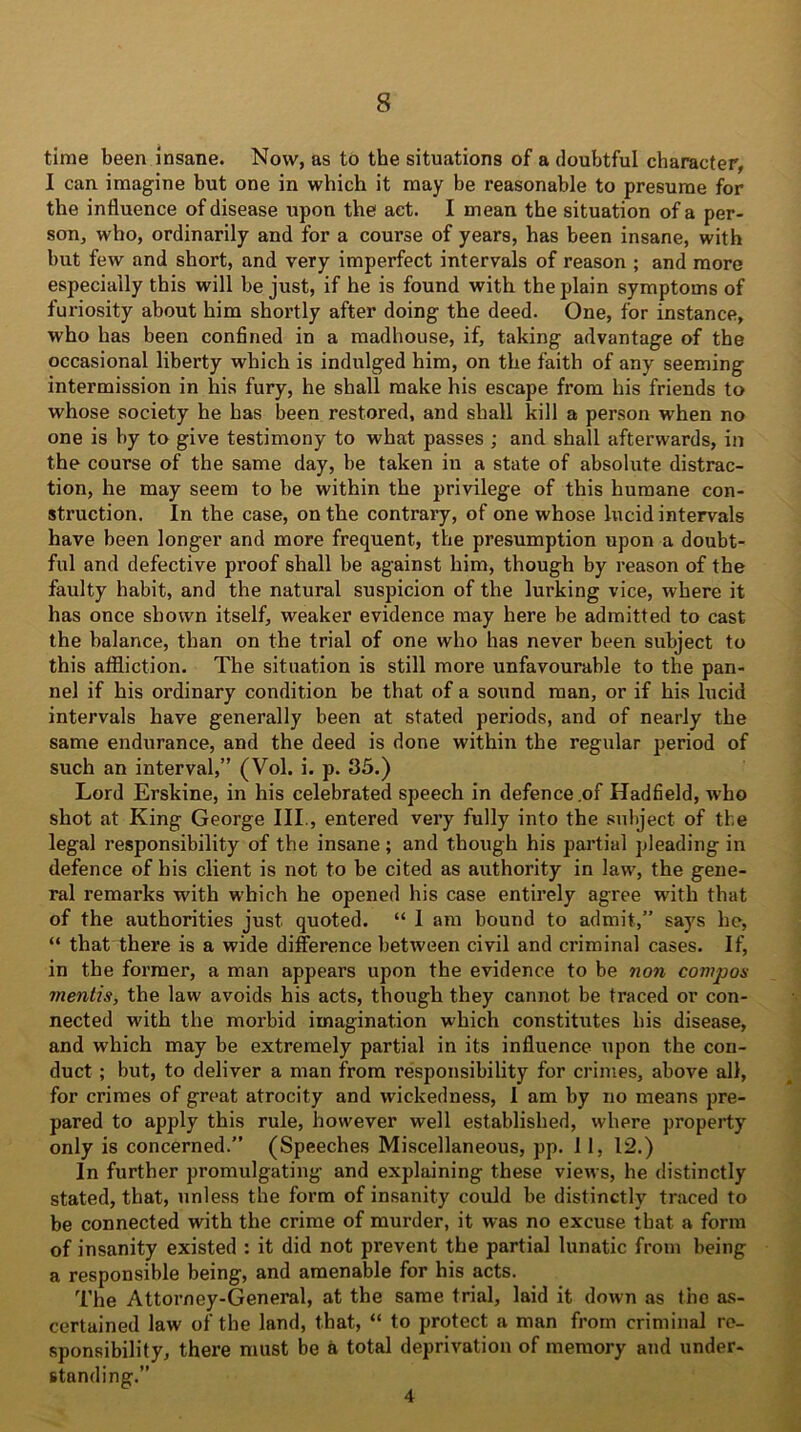 time been insane. Now, as to the situations of a doubtful character, I can imagine but one in which it may be reasonable to presume for the influence of disease upon the act. I mean the situation of a per- son, who, ordinarily and for a course of years, has been insane, with but few and short, and very imperfect intervals of reason ; and more especially this will be just, if he is found with the plain symptoms of furiosity about him shortly after doing the deed. One, for instance, who has been confined in a madhouse, if, taking advantage of the occasional liberty which is indulged him, on the faith of any seeming intermission in his fury, he shall make his escape from his friends to whose society he has been restored, and shall kill a person when no one is by to give testimony to what passes ; and shall afterwards, in the course of the same day, be taken in a state of absolute distrac- tion, he may seem to be within the privilege of this humane con- struction. In the case, on the contrary, of one whose lucid intervals have been longer and more frequent, the presumption upon a doubt- ful and defective proof shall be against him, though by reason of the faulty habit, and the natural suspicion of the lurking vice, where it has once shown itself, weaker evidence may here be admitted to cast the balance, than on the trial of one who has never been subject to this affliction. The situation is still more unfavourable to the pan- nel if his ordinary condition be that of a sound man, or if his lucid intervals have generally been at stated periods, and of nearly the same endurance, and the deed is done within the regular period of such an interval,” (Vol. i. p. 35.) Lord Erskine, in his celebrated speech in defence .of Hadfield, who shot at King George III., entered very fully into the subject of the legal responsibility of the insane; and though his partial pleading in defence of his client is not to be cited as authority in law, the gene- ral remarks with which he opened his case entirely agree with that of the authorities just quoted. “ I am bound to admit,” says he, “ that there is a wide difference between civil and criminal cases. If, in the former, a man appears upon the evidence to be non compos mentis, the law avoids his acts, though they cannot be traced or con- nected with the morbid imagination which constitutes his disease, and which may be extremely partial in its influence upon the con- duct ; but, to deliver a man from responsibility for crimes, above all, for crimes of great atrocity and wickedness, 1 am by no means pre- pared to apply this rule, however well established, where property only is concerned.” (Speeches Miscellaneous, pp. 11, 12.) In further promulgating and explaining these views, he distinctly stated, that, unless the form of insanity could be distinctly traced to be connected with the crime of murder, it was no excuse that a form of insanity existed : it did not prevent the partial lunatic from being a responsible being, and amenable for his acts. The Attorney-General, at the same trial, laid it down as the as- certained law of the land, that, “ to protect a man from criminal re- sponsibility, there must be a total deprivation of memory and under- standing.” 4