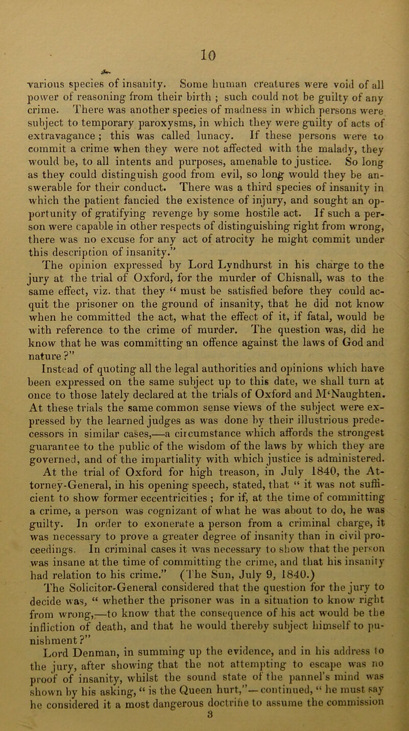 ifw. various species of insanity. Some human creatures were void of all power of reasoning- from their birth ; such could not be guilty of any crime. There was another species of madness in which persons were subject to temporary paroxysms, in which they were guilty of acts of extravagance ; this was called lunacy. If these persons were to commit a crime when they were not affected with the malady, they would be, to all intents and purposes, amenable to justice. So long as they could distinguish good from evil, so long would they be an- swerable for their conduct. There was a third species of insanity in which the patient fancied the existence of injury, and sought an op- portunity of gratifying revenge by some hostile act. If such a per- son were capable in other respects of distinguishing right from wrong, there was no excuse for any act of atrocity he might commit under this description of insanity.” The opinion expressed by Lord Lvndhurst in his charge to the jury at the trial of Oxford, for the murder of Chisnall, was to the same effect, viz. that they “ must be satisfied before they could ac- quit the prisoner on the ground of insanity, that he did not know when he committed the act, what the effect of it, if fatal, would be with reference to the crime of murder. The question was, did he know that he was committing an offence against the laws of God and nature ?” Instead of quoting all the legal authorities and opinions which have been expressed on the same subject up to this date, we shall turn at once to those lately declared at the trials of Oxford and JVTNaughten. At these trials the same common sense views of the subject were ex- pressed by the learned judges as was done by their illustrious prede- cessors in similar cases,—a circumstance which affords the strongest guarantee to the public of the wisdom of the laws by which they are governed, and of the impartiality with which justice is administered. At the trial of Oxford for high treason, in July 1840, the At- torney-General, in his opening speech, stated, that “ it was not suffi- cient to show former eccentricities ; for if, at the time of committing a crime, a person was cognizant of what he was about to do, he was guilty. In order to exonerate a person from a criminal charge, it was necessary to prove a greater degree of insanity than in civil pro- ceedings. In criminal cases it was necessary to show that the person was insane at the time of committing the crime, and that his insanity had relation to his crime.” (The Sun, July 9, 1840.) The Solicitor-General considered that the question for the jury to decide was, “ whether the prisoner was in a situation to know right from wrong,—to know that the consequence of his act would be the infliction of death, and that he would thereby subject himself to pu- nishment?” Lord Denman, in summing up the evidence, and in his address to the jury, after showing that the not attempting to escape was no proof of insanity, whilst the sound state of the pannel’s mind was shown by his asking, “ is the Queen hurt.,”—continued, “ he must say he considered it a most dangerous doctrine to assume the commission 3