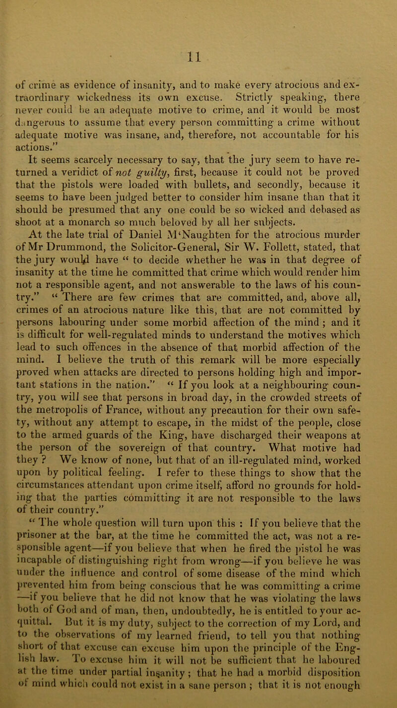 of crime as evidence of insanity, and to make every atrocious and ex- traordinary wickedness its own excuse. Strictly speaking-, there never could lie an adequate motive to crime, and it would be most dangerous to assume that every person committing a crime without adequate motive was insane, and, therefore, not accountable for his actions.” It seems scarcely necessary to say, that the jury seem to have re- turned a veridict of not guilty, first, because it could not be proved that the pistols were loaded with bullets, and secondly, because it seems to have been judged better to consider him insane than that it should be presumed that any one could be so wicked and debased as shoot at a monarch so much beloved by all her subjects. At the late tidal of Daniel M‘Naughten for the atrocious murder of Mr Drummond, the Solicitor-General, Sir W. Follett, stated, that the jury wouljd have “ to decide whether he was in that degree of insanity at the time he committed that crime which would render him not a responsible agent, and not answerable to the laws of his coun- try.” “ There are few crimes that are committed, and, above all, crimes of an atrocious nature like this, that are not committed by persons labouring under some morbid affection of the mind ; and it is difficult for well-regulated minds to understand the motives which lead to such offences in the absence of that morbid affection of the mind. I believe the truth of this remark will be more especially proved when attacks are directed to persons holding high and impor- tant stations in the nation.” “ If you look at a neighbouring coun- try, you will see that persons in broad day, in the crowded streets of the metropolis of France, without any precaution for their own safe- ty, without any attempt to escape, in the midst of the people, close to the armed guards of the King, have discharged their weapons at the person of the sovereign of that country. What motive had they ? We know of none, but that of an ill-regulated mind, worked upon by political feeling. I refer to these things to show that the circumstances attendant upon crime itself, afford no grounds for hold- ing that the parties committing it are not responsible to the laws of their country.” “ The whole question will turn upon this : If you believe that the prisoner at the bar, at the time he committed the act, was not a re- sponsible agent—if you believe that when he fired the pistol he was incapable of distinguishing right from wrong—if you believe he was under the influence and control of some disease of the mind which prevented him from being conscious that he was committing a crime —if you believe that he did not know that he was violating the laws both of God and of man, then, undoubtedly, he is entitled to your ac- quittal. But it is my duty, subject to the correction of my Lord, and to the observations of my learned friend, to tell you that nothing- short of that excuse can excuse him upon the principle of the Eng- lish law. To excuse him it will not be sufficient that he laboured at the time under partial insanity ; that he had a morbid disposition of mind which could not exist in a sane person ; that it is not enough