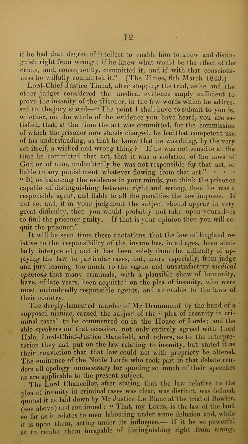 ] o if he had that degree oi intellect to enable him to know and distin- guish right from wrong ; if he knew what would be the effect of the crime, and, consequently, committed it, and if with that conscious- ness he wilfully committed it.” (The Times, 6th March 1843.) Lord-Chief Justice Tindal, after stopping the trial, as he and the other judges considered the medical evidence amply sufficient to prove the insanity of the prisoner, in the few words which he addres- sed to the jury stated—“The point 1 shall have to submit to you is, whether, on the whole of the evidence you have heard, you are sa- tisfied, that, at the time the act was committed, for the commission of which the prisoner now stands charged, he had that competent use of his understanding, as that he knew that he was doing, by the very act itself, a wicked and wrong thing? If he was not sensible at the time he committed that act, that it was a violation of the laws of God or of man, undoubtedly he was not responsible fo,r that act, or liable to any punishment whatever flowing from that act.” • • • “ If, on balancing the evidence in your minds, you think the prisoner capable of distinguishing between right and wrong, then he was a responsible agent, and liable to all the penalties the law imposes. If not so, and, if in your judgment the subject should appear in very great difficulty, then yon would probably not take upon yourselves to find the prisoner guilty. If that is your opinion then you will ac- quit the prisoner.” It will be seen from these quotations that the law of England re- lative to the responsibility of the insane has, in all ages, been simi- larly interpreted ; and it has been solely from the difficulty of ap- plying the law to particular cases, but, more especially, from judge and jury leaning too much to the vague and unsatisfactory medical opinions that many criminals, with a plausible show of humanity, have, of late years, been acquitted on the plea of insanity, who were most undoubtedly responsible agents, and amenable to the laws of their country. The deeply-lamented murder of Mr Drummond by the hand of a supposed maniac, caused the subject of the “ plea of insanity in cri- minal cases” to be commented on in the House of Lords; and the able speakers on that occasion, not only entirely agreed with Lord Hale, Lord-Chief-Justice Mansfield, and others, as to the interpre- tation they had put on the law relating to insanity, but stated it as their conviction that that law could not with propriety be altered. The eminence of the Noble Lords who took part in that debate ren- ders all apology unnecessary for quoting so much of their speeches as are applicable to the present subject. The Lord Chancellor, after stating that the law relative to the plea of insanity in criminal cases was clear, was distinct, was defined, quoted it as laid down by Mr Justice Le Blanc at the trial of Bowler, (see above) and continued : “ That, my Lords, is the law of tbe land so far as it relates to men labouring under some delusion and, while it is upon them, acting under its influence,— if it be so powerful as to render them incapable of distinguishing right from wrong*