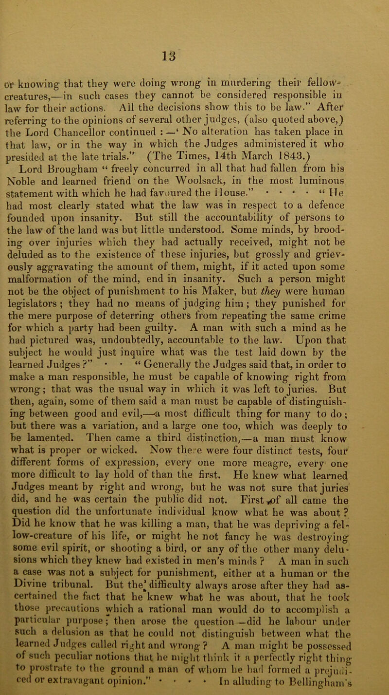 or knowing that they were doing wrong in murdering their fellow- creatures,—in such cases they cannot be considered responsible in law for their actions. Ail the decisions show this to be law. After referring to the opinions of several other judges, (also quoted above,) the Lord Chancellor continued : —1 No alteration has taken place in that lawr, or in the way in which the Judges administered it who presided at the late trials.” (The Times, 14th March 1843.) Lord Brougham “ freely concurred in all that had fallen from his Noble and learned friend on the Woolsack, in the most luminous statement with which he had favoured the House.” • • * • “He had most clearly stated what the law was in respect to a defence founded upon insanity. But still the accountability of persons to the law of the land was but little understood. Some minds, by brood- ing over injuries which they had actually received, might not be deluded as to the existence of these injuries, but grossly and griev- ously aggravating the amount of them, might, if it acted upon some malformation of the mind, end in insanity. Such a person might not be the object of punishment to his Maker, but they were human legislators ; they had no means of judging him ; they punished for the mere purpose of deterring others from repeating the same crime for which a party had been guilty. A man with such a mind as he had pictured was, undoubtedly, accountable to the law. Upon that subject he would just inquire what was the test laid down by the learned Judges ?” * * “ Generally the Judges said that, in order to make a man responsible, he must be capable of knowing right from wrong; that was the usual way in which it was left to juries. But then, again, some of them said a man must be capable of distinguish- ing between good and evil,—a most difficult thing for many to do; but there was a variation, and a large one too, which was deeply to be lamented. Then came a third distinction,—a man must know what is proper or wicked. Now there were four distinct tests, four different forms of expression, every one more meagre, every one more difficult to lay hold of than the first. He knew what learned Judges meant by right and wrong, but he was not sure that juries did, and he was certain the public did not. First ^of all came the question did the unfortunate individual know what he was about? Did he know that he was killing a man, that he was depriving a fel- low-creature of his life, or might he not fancy he was destroying some evil spirit, or shooting a bird, or any of the other many delu- sions which they knew had existed in men’s minds ? A man in such a case was not a subject for punishment, either at a human or the Divine tribunal. But the’ difficulty always arose after they had as- certained the fact that he knew what he was about, that he took those precautions which a rational man would do to accomplish a particular purpose; then arose the question—did he labour under such a delusion as that he could not distinguish between what the learned Judges called right and vyrong ? A man might be possessed of such peculiar notions that he might think it a perfectly right thing to prostrate to the ground a man of whom he had formed a prejudi- ced or extravagant opinion.” • • • • In alluding to Bellingham’s