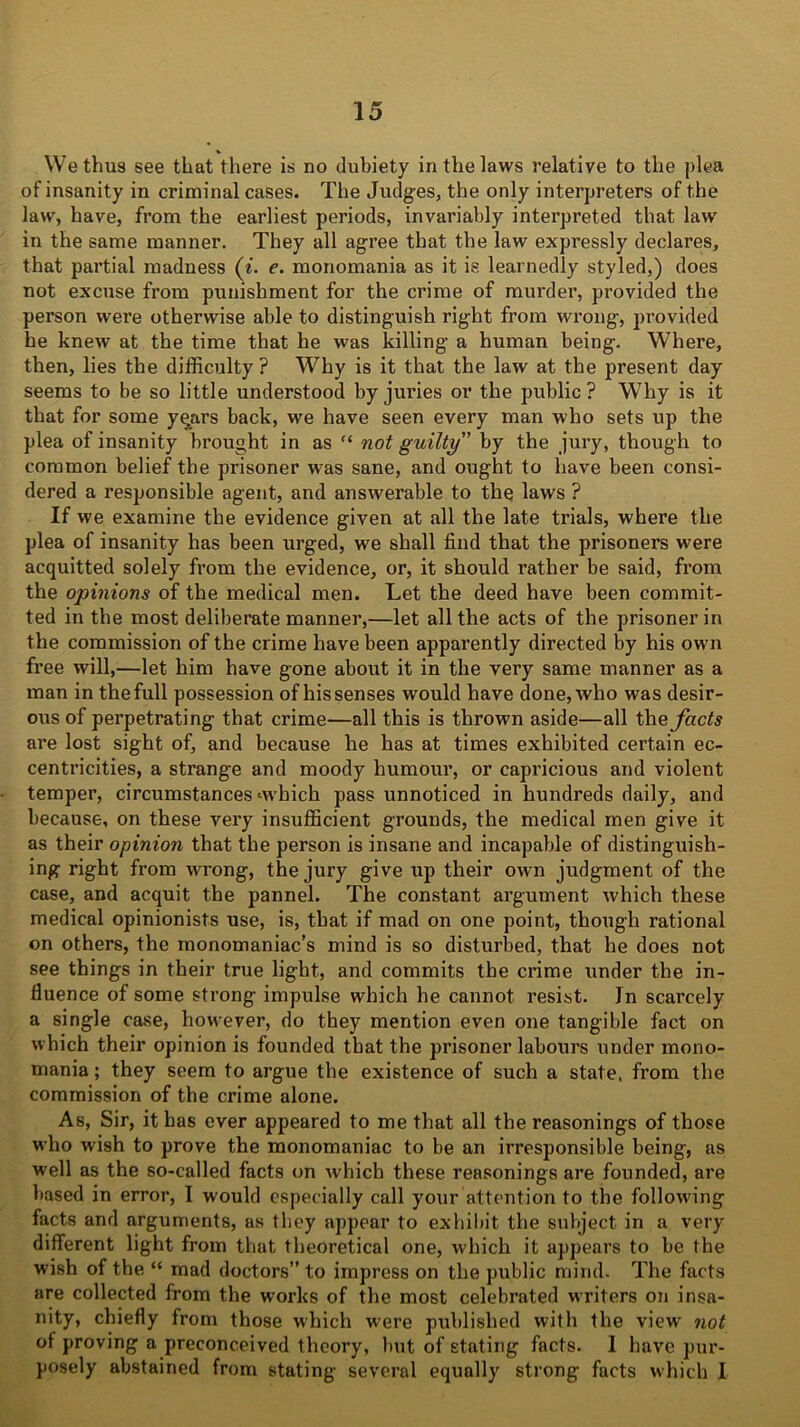 We thus see that there is no dubiety in the laws relative to the plea of insanity in criminal cases. The Judges, the only interpreters of the law, have, from the earliest periods, invariably interpreted that law in the same manner. They all agree that the law expressly declares, that partial madness (i. e. monomania as it is learnedly styled,) does not excuse from punishment for the crime of murder, provided the person were otherwise able to distinguish right from wrong, provided he knew at the time that he was killing a human being. Where, then, lies the difficulty ? Why is it that the law at the present day seems to be so little understood byjui’ies or the public? Why is it that for some yqars back, we have seen every man who sets up the plea of insanity brought in as “ not guilty by the jury, though to common belief the prisoner was sane, and ought to have been consi- dered a responsible agent, and answerable to the laws ? If we examine the evidence given at all the late trials, where the plea of insanity has been urged, we shall find that the prisoners were acquitted solely from the evidence, or, it should rather be said, from the opinions of the medical men. Let the deed have been commit- ted in the most deliberate manner,—let all the acts of the prisoner in the commission of the crime have been apparently directed by his own free will,—let him have gone about it in the very same manner as a man in the full possession of his senses would have done, who was desir- ous of perpetrating that crime—all this is thrown aside—all the facts are lost sight of, and because he has at times exhibited certain ec- centricities, a strange and moody humour, or capricious and violent temper, circumstances‘which pass unnoticed in hundreds daily, and because, on these very insufficient grounds, the medical men give it as their opinion that the person is insane and incapable of distinguish- ing right from wrong, the jury give up their own judgment of the case, and acquit the pannel. The constant argument which these medical opinionists use, is, that if mad on one point, though rational on others, the monomaniac’s mind is so disturbed, that he does not see things in their true light, and commits the crime under the in- fluence of some strong impulse which he cannot resist. In scarcely a single case, however, do they mention even one tangible fact on which their opinion is founded that the prisoner labours under mono- mania ; they seem to argue the existence of such a state, from the commission of the crime alone. As, Sir, it has ever appeared to me that all the reasonings of those who wish to prove the monomaniac to be an irresponsible being, as well as the so-called facts on which these reasonings are founded, are based in error, I would especially call your attention to the following facts and arguments, as they appear to exhibit the subject in a very different light from that theoretical one, which it appears to be the wish of the “ mad doctors” to impress on the public mind. The facts are collected from the works of the most celebrated writers on insa- nity, chiefly from those which were published with the view not of proving a preconceived theory, but of stating facts. 1 have pur- posely abstained from stating several equally strong facts which I