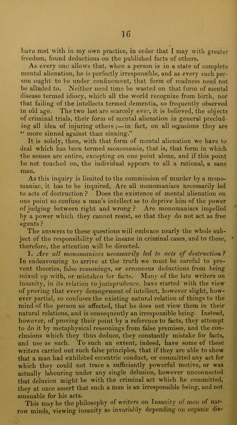 have met with in my own practice, in order that I may with greater freedom, found deductions on the published facts of others. As every one allows that, when a person is in a state of complete mental alienation, he is perfectly irresponsible, and as every such per- son ought to be under confinement, that form of madness need not be alluded to. Neither need time be wasted on that form of mental disease termed idiocy, which all the world recognize from birth, nor that failing of the intellects termed dementia, so frequently observed in old age. The two last are scarcely ever, it is believed, the objects of criminal trials, their form of mental alienation in general preclud- ing all idea of injuring others ;—in fact, on all occasions they are “ more sinned against than sinning.” It is solely, then, with that form of mental alienation we have to deal which has been termed monomania, that is, that form in which the senses are entire, excepting on one point alone, and if this point be not touched on, the individual appears to all a rational, a sane man. As this inquiry is limited to the commission of murder by a mono- maniac, it has to be inquired, Are all monomaniacs necessarily led to acts of destruction ? Does the existence of mental alienation on one point so confuse a man’s intellect as to deprive him of the power of judging between right and wrong ? Are monomaniacs impelled by a power which they cannot resist, so that they do not act as free agents ? The answers to these questions will embrace nearly the whole sub- ject of the responsibility of the insane in criminal cases, and to these, T therefore, the attention will be directed. 1. Are all monomaniacs necessarily led to acts of destruction ? In endeavouring to arrive at the truth we must be careful to pre- vent theories, false reasonings, or erroneous deductions from being mixed up with, or mistaken for facts. Many of the late writers on insanity, in its relation to jurisprudence, have started with the view of proving that every derangement of intellect, however slight, how- ever partial, so confuses the existing natural relation of things to the mind of the person so affected, that he does not view them in their natural relations, and is consequently an irresponsible being. Instead, however, of proving their point by a reference to facts, they attempt to do it by metaphysical reasonings from false premises, and the con- clusions which they thus deduce, they constantly mistake for facts, and use as such. To such an extent, indeed, have some of these writers carried out such false principles, that if they are able to show that a man had exhibited eccentric conduct, or committed any act for which they could not trace a sufficiently powerful motive, or was actually labouring under any single delusion, however unconnected that delusion might be with the criminal act which he committed, they at once assert that such a man is an irresponsible being, and not amenable for his acts. This maybe the philosophy of writers on Insanity of men of nar- row minds, viewing insanity as invariably depending on organic dis-