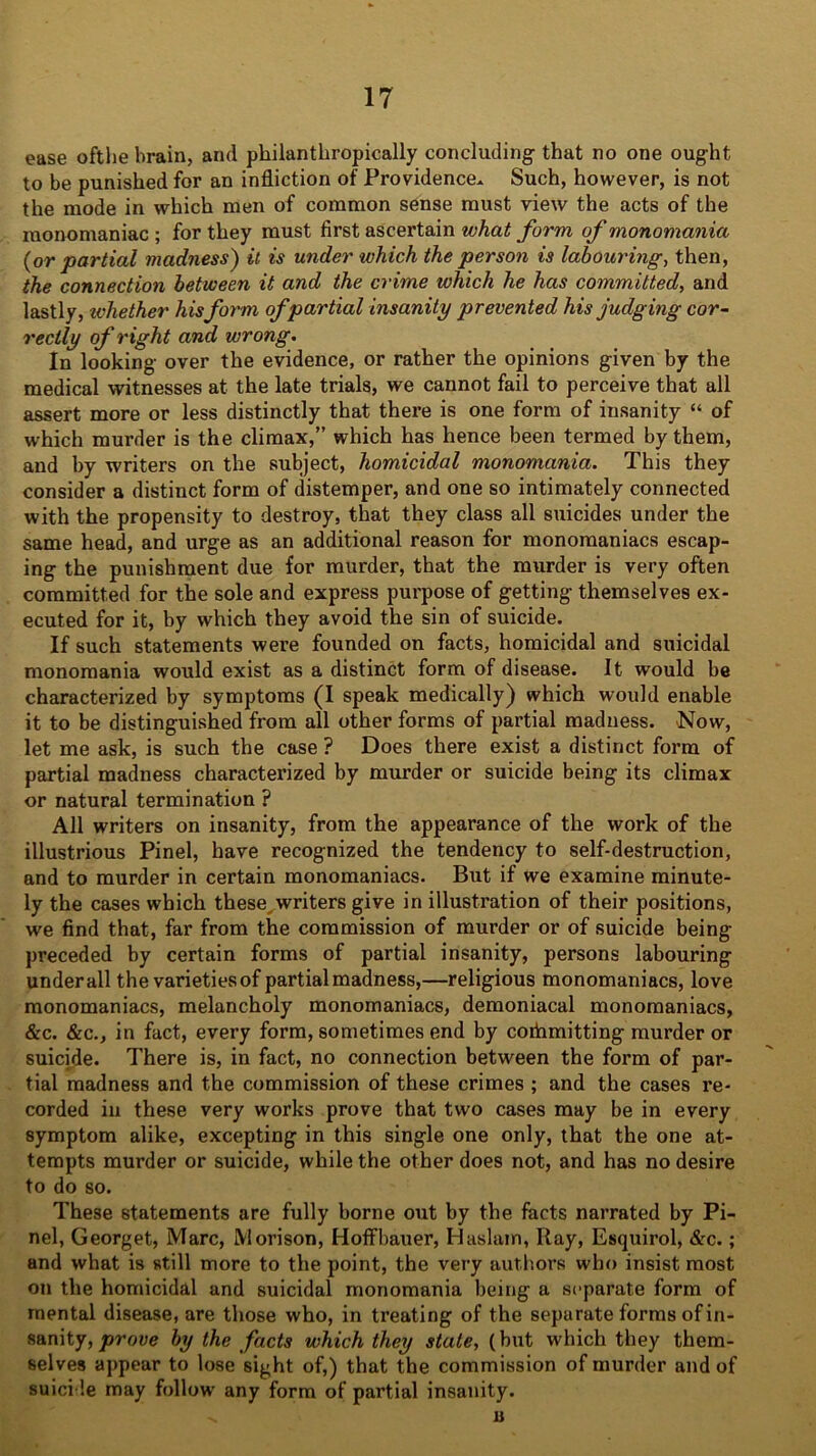 ease ofthe brain, and philanthropically concluding- that no one ought to be punished for an infliction of Providence. Such, however, is not the mode in which men of common sense must view the acts of the monomaniac ; for they must first ascertain what form of monomania (or partial madness) it is under which the person is labouring-, then, the connection between it and the crime which he has committed, and lastly, ivhether his form of partial insanity prevented his judging cor- rectly of right and wrong. In looking over the evidence, or rather the opinions given by the medical witnesses at the late trials, we cannot fail to perceive that all assert more or less distinctly that there is one form of insanity “ of which murder is the climax,” which has hence been termed by them, and by writers on the subject, homicidal monomania. This they consider a distinct form of distemper, and one so intimately connected with the propensity to destroy, that they class all suicides under the same head, and urge as an additional reason for monomaniacs escap- ing the punishment due for murder, that the murder is very often committed for the sole and express purpose of getting themselves ex- ecuted for it, by which they avoid the sin of suicide. If such statements were founded on facts, homicidal and suicidal monomania would exist as a distinct form of disease. It would be characterized by symptoms (I speak medically) which would enable it to be distinguished from all other forms of partial madness. Now, let me ask, is such the case ? Does there exist a distinct form of partial madness characterized by murder or suicide being its climax or natural termination ? All writers on insanity, from the appearance of the work of the illustrious Pinel, have recognized the tendency to self-destruction, and to murder in certain monomaniacs. But if we examine minute- ly the cases which these, writers give in illustration of their positions, we find that, far from the commission of murder or of suicide being preceded by certain forms of partial insanity, persons labouring under all the varieties of partial madness,—religious monomaniacs, love monomaniacs, melancholy monomaniacs, demoniacal monomaniacs, &c. &c., in fact, every form, sometimes end by coihmitting murder or suicide. There is, in fact, no connection between the form of par- tial madness and the commission of these crimes ; and the cases re- corded in these very works prove that two cases may be in every symptom alike, excepting in this single one only, that the one at- tempts murder or suicide, while the other does not, and has no desire to do so. These statements are fully borne out by the facts narrated by Pi- nel, Georget, Marc, Morison, Hoffbauer, Haslam, Ray, Esquirol, &c.; and what is still more to the point, the very authors who insist most on the homicidal and suicidal monomania being a separate form of mental disease, are those who, in treating of the separate forms of in- sanity, prove by the facts which they state, (but which they them- selves appear to lose sight of,) that the commission of murder and of suicide may follow' any form of partial insanity. u