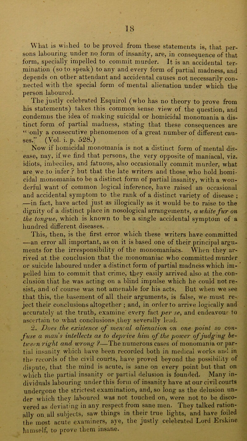 What is wished to be proved from these statements is, that per- sons labouring- under no form of insanity, are, in consequence of that form, specially impelled to commit murder. It is an accidental ter- mination (so to speak) to any and every form of partial madness, and depends on other attendant and accidental causes not necessarily con- nected with the special form of mental alienation under which the person laboured. The justly celebrated Esquirol (who has no theory to prove from his statements) takes this common sense view of the question, and condemns the idea of making suicidal or homicidal monomania a dis- tinct form of partial madness, stating that these consequences are “ only a consecutive phenomenon of a great number of different cau- ses.” (Vol. i. p. 528.) Now if homicidal monomania is not a distinct form of mental dis- ease, nay, if we find that persons, the very opposite of maniacal, viz. idiots, imbeciles, and fatuous, also occasionally commit murder, what are we to infer? but that the late writers and those who hold homi- cidal monomania to be a distinct form of partial insanity, with a won- derful want of common logical inference, have raised an occasional and accidental symptom to the rank of a distinct variety of disease ; —in fact, have acted just as illogically as it would be to raise to the dignity of a distinct place in nosological arrangements, a white fur on the tongue, which is known to be a single accidental symptom of a hundred different diseases. This, then, is the first error which these writers have committed —an error all important, as on it is based one of their principal argu- ments for the irresponsibility of the monomaniacs. When they ar- rived at the conclusion that the monomaniac who committed murder or suicide laboured under a distinct form of partial madness which im- pelled him to commit that crime, they easily arrived also at the con- clusion that he was acting on a blind impulse which he could not re- sist, and of course was not amenable for his acts. But when we see that this, the basement of all their arguments, is false, we must re- ject their conclusions altogether ; and, in order to arrive logically and accurately at the truth, examine every fact per se, and endeavour to ascertain to what conclusions .they severally lead. 2. Does the existence of mental alienation on one point so con- fuse a mans intellects as to deprive him of the power of judging be- tween right and wrong ?—The numerous cases of monomania or par- tial insanity which have been recorded both in medical works and in the records of the civil courts, have proved beyond the possibility of dispute, that the mind is acute, is sane on every point but that on which the partial insanity or partial delusion is founded. Many in- dividuals labouring under this form of insanity have at our civil courts undergone the strictest examination, and, so long as the delusion un- der which they laboured was not touched on, were not to be disco- vered as deviating in any respect from sane men. They talked ration- ally on all subjects, saw things in their true lights, and have foiled the most acute examiners, aye, the justly celebrated Lord Etskine himself, to prove them insane.