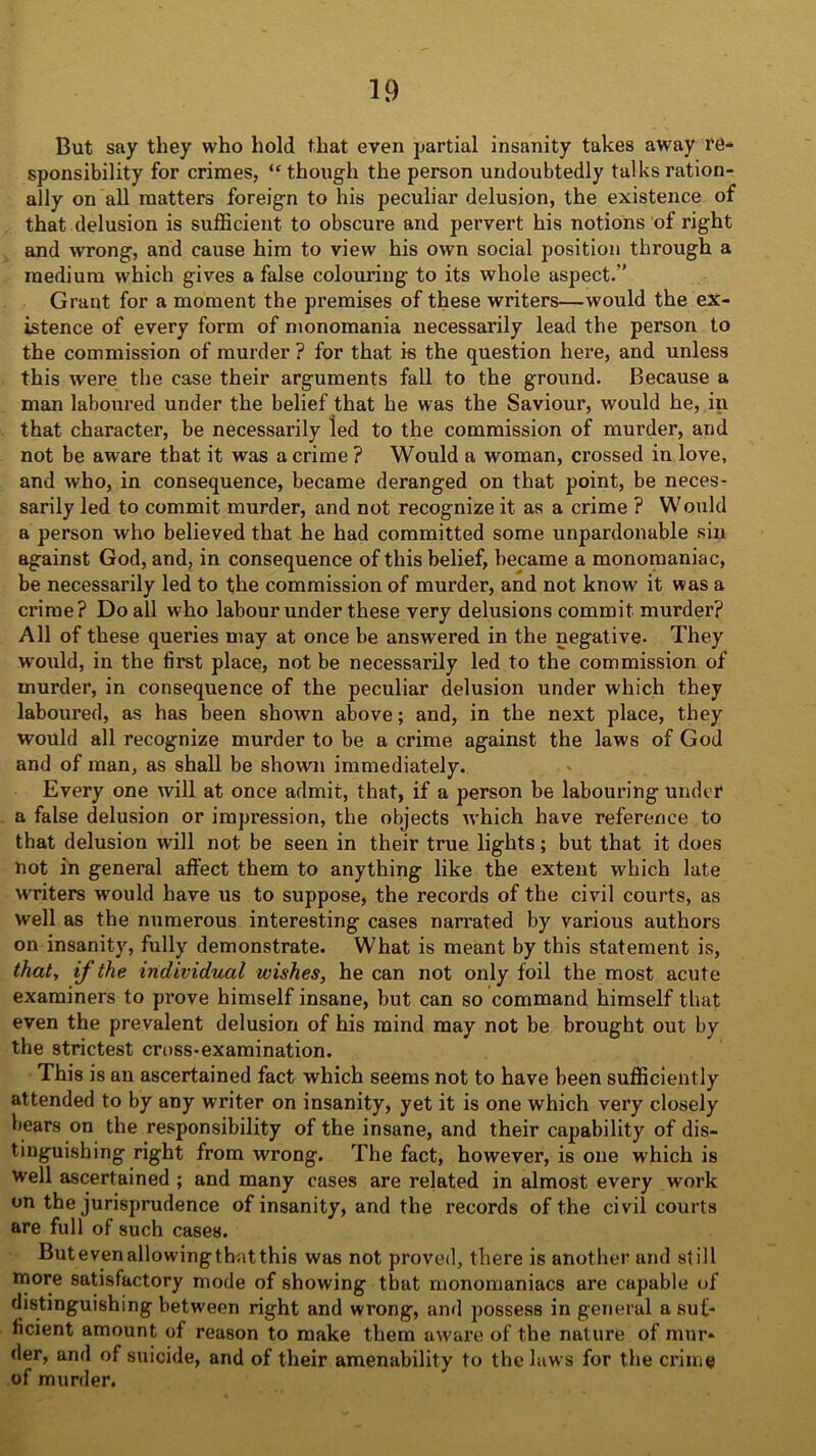 But say they who hold that even partial insanity takes away re- sponsibility for crimes, “though the person undoubtedly talks ration- ally on all matters foreign to his peculiar delusion, the existence of that delusion is sufficient to obscure and pervert his notions of right and wrong, and cause him to view his own social position through a medium which gives a false colouring to its whole aspect.’’ Grant for a moment the premises of these writers—would the ex- istence of every form of monomania necessarily lead the person to the commission of murder ? for that is the question here, and unless this were the case their arguments fall to the ground. Because a man laboured under the belief that he was the Saviour, would he, in that character, be necessarily ied to the commission of murder, and not be aware that, it was a crime ? Would a woman, crossed in love, and who, in consequence, became deranged on that point, be neces- sarily led to commit murder, and not recognize it as a crime ? Would a person who believed that he had committed some unpardonable sin against God, and, in consequence of this belief, became a monomaniac, be necessarily led to the commission of murder, and not know it was a ci’ime? Do all who labour under these very delusions commit murder? All of these queries may at once be answered in the negative- They would, in the first place, not be necessarily led to the commission of murder, in consequence of the peculiar delusion under which they laboured, as has been shown above; and, in the next place, they would all recognize murder to be a crime against the laws of God and of man, as shall be shown immediately. Every one will at once admit, that, if a person be labouring under a false delusion or impression, the objects which have reference to that delusion will not be seen in their true lights; but that it does not in general affect them to anything like the extent which late writers would have us to suppose, the records of the civil courts, as well as the numerous interesting cases narrated by various authors on insanity, fully demonstrate. What is meant by this statement is, that, ij the individual wishes, he can not only foil the most acute examiners to prove himself insane, but can so command himself that even the prevalent delusion of his mind may not be brought out by the strictest cross-examination. This is an ascertained fact which seems not to have been sufficiently attended to by any writer on insanity, yet it is one which very closely bears on the responsibility of the insane, and their capability of dis- tinguishing right from wrong. The fact, however, is one which is well ascertained ; and many cases are related in almost every work on the jurisprudence of insanity, and the records of the civil courts are full of such cases. Butevenallowingthatthis was not proved, there is another and still more satisfactory mode of showing that monomaniacs are capable of distinguishing between right and wrong, and possess in general a suf- ficient amount of reason to make them aware of the nature of mur- der, and of suicide, and of their amenability to the laws for the crime of murder.