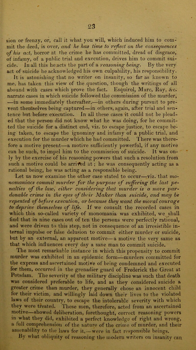 sion or frenzy, or, call it what you will, which induced him to com- mit the deed, is over, and he has time to reflect on the consequences of his act, horror at the crime he has committed, dread of disgrace, of infamy, of a public trial and execution, drives him to commit sui- cide. In all this he acts the part of a reasoning being. By the very act of suicide he acknowledged his own culpability, his responsibility. It is astonishing that no writer on insanity, so far as known to me, has taken this view of the question, though the writings of all abound with cases which prove the fact. Esquirol, Marc, Ray, &c. narrate cases in which suicide followed the commission of the murder, —in some immediately thereafter,—in others during pursuit to pre- vent themselves being captured—in others, again, after trial and sen- tence but before execution. In all these cases it could not be plead- ed that the person did not know what he was doing, for he commit- ted the suicide for a distinct end, viz. to escape justice, to escape be- ing taken, to escape the ignominy and infamy of a public trial, and execution for the murder which he had committed. There was there- fore a motive present—a motive sufficiently powerful, if any motive can be such, to impel him to the commission of suicide. It was on- ly by the exercise of his reasoning powers that such a resolution from such a motive could be arri^d at; he w'as consequently acting as a rational being, he was acting as a responsible being. Let us now examine the other case stated to occur—viz. that mo- nomaniacs commit murder for the purpose of suffering the last pe- nalties of the law, either considering that murder is a more par- donable crime in the eyes of their Maker than suicide, and may be repented of before execution, or because they want the moral courage to deprive themselves of life. If we consult the recorded cases in which this so-called variety of monomania was exhibited, we shall find that in nine cases out of ten the persons were perfectly rational, and were driven to this step, not in consequence of an irresistible in- ternal impulse or false delusion to commit either murder or suicide, but by an external, an apparent motive—a motive the very same as that which influences every day a sane man to commit suicide. The most remarkable instance in which this propensity to commit murder was exhibited in an epidemic form——murders committed for the express and ascertained motive of being condemned and executed for them, occurred in the grenadier guard of Frederick the Great at Potsdam. The severity of the military discipline was such that death was considered preferable to life, and as they considered suicide a greater crime than murder, they generally chose an innocent child lor their victim, and willingly laid down their lives to the violated laws of their country, to escape the intolerable severity with which they were treated. These men, therefore, acted from an ascertained motive—showed deliberation, forethought, correct reasoning powers in what they did, exhibited a perfect knowledge of right and wrong, a full comprehension of the nature of the crime of murder, and their amenability to the laws for it, — wore in fact responsible beings. By what obliquity of reasoning the modern writers on insanity can