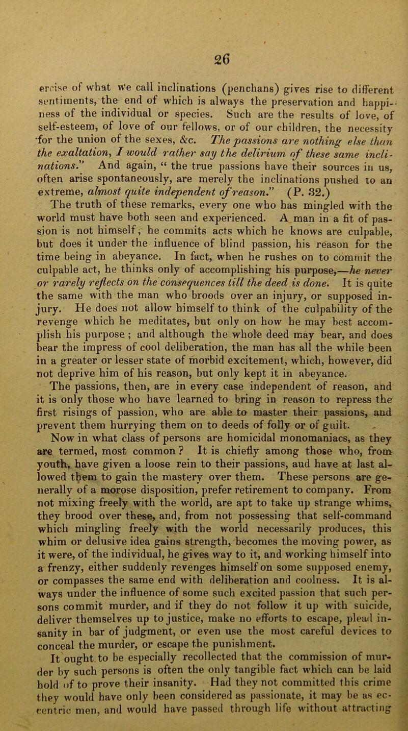 eivisp of what We call inclinations (penchans) gives rise to different sentiments, the end of which is always the preservation and happi- ness of the individual or species. Such are the results of love, of self-esteem, of love of our fellows, or of our children, the necessity •for the union of the sexes, &c. The passions are nothing else than the exaltation, I would rather say the delirium of these same incli- nations'’ And again, “ the true passions have their sources in us, often arise spontaneously, are merely the inclinations pushed to an extreme, almost quite independent of reason.” (P. 32.) The truth of these remarks, every one who has mingled with the world must have both seen and experienced. A man in a fit of pas- sion is not himself, he commits acts which he knows are culpable, but does it under the influence of blind passion, his reason for the time being in abeyance. In fact, when he rushes on to commit the culpable act, he thinks only of accomplishing his purpose,—he never or rarely refects on the consequences till the deed is done. It is quite the same with the man who broods over an injury, or supposed in- jury. He does uot allow himself to think of the culpability of the revenge which he meditates, but only on how he may best accom- plish his purpose ; and although the whole deed may bear, and does bear the impress of cool deliberation, the man has all the while been in a greater or lesser state of morbid excitement, which, however, did not deprive him of his reason, but only kept it in abeyance. The passions, then, are in every case independent of reason, and it is only those w'ho have learned to bring in reason to repress the first risings of passion, who are able to master their passions, and prevent them hurrying them on to deeds of folly or of guilt. Now in what class of persons are homicidal monomaniacs, as they are termed, most common ? It is chiefly among those who, from youth, have given a loose rein to their passions, aud have at last al- lowed them to gain the mastery over them. These persons sre ge- nerally of a morose disposition, prefer retirement to company. From not mixing freely with the world, are apt to take up strange whims, they brood over these, and, from not possessing that self-command which mingling freely with the world necessarily produces, this whim or delusive idea gains strength, becomes the moving power, as it were, of the individual, he gives way to it, and working himself into a frenzy, either suddenly revenges himself on some supposed enemy, or compasses the same end with deliberation and coolness. It is al- ways under the influence of some such excited passion that such per- sons commit murder, and if they do not follow it up with suicide, deliver themselves up to justice, make no efforts to escape, plead in- sanity in bar of judgment, or even use the most careful devices to conceal the murder, or escape the punishment. It ought to be especially recollected that the commission of mur- der by such persons is often the only tangible fact which can be laid hold of to prove their insanity. Had they not committed this crime they would have only been considered as passionate, it may be as ec- centric men, and would have passed through life without attracting