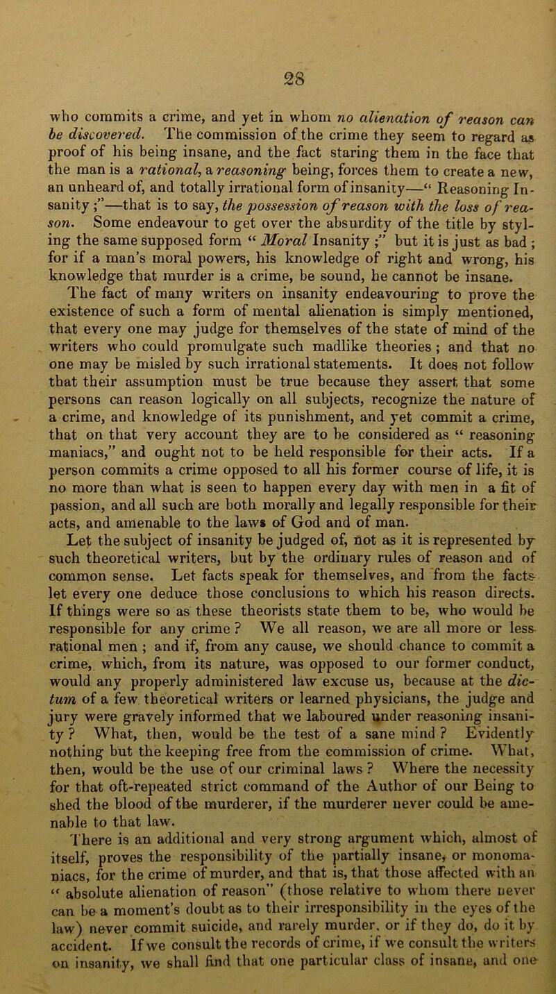 who commits a crime, and yet in whom no alienation of reason can be discovered. The commission of the crime they seem to regard as proof of his being insane, and the fact staring them in the face that the man is a rational, a reasoning being, forces them to create a new, an unheard of, and totally irrational form of insanity—“ Reasoning In- sanity —that is to say, the possession of reason with the loss of rea- son. Some endeavour to get over the absurdity of the title by styl- ing the same supposed form “ Moral Insanity but it is just as bad ; for if a man’s moral powers, his knowledge of right and wrong, his knowledge that murder is a crime, be sound, he cannot be insane. The fact of many writers on insanity endeavouring to prove the existence of such a form of mental alienation is simply mentioned, that every one may judge for themselves of the state of mind of the writers who could promulgate such madlike theories ; and that no one may be misled by such irrational statements. It does not follow that their assumption must be true because they assert that some persons can reason logically on all subjects, recognize the nature of a crime, and knowledge of its punishment, and yet commit a crime, that on that very account they are to be considered as “ reasoning maniacs,” and ought not to be held responsible for their acts. If a person commits a crime opposed to all his former course of life, it is no more than what is seen to happen every day with men in a fit of passion, and all such are both morally and legally responsible for their acts, and amenable to the laws of God and of man. Let the subject of insanity be judged of, not as it is represented by such theoretical writers, but by the ordinary rules of reason and of common sense. Let facts speak for themselves, and from the facts let every one deduce those conclusions to which his reason directs. If things were so as these theorists state them to be, who would be responsible for any crime ? We all reason, we are all more or less rational men ; and if, from any cause, we should chance to commit a crime, which, from its nature, was opposed to our former conduct, would any properly administered law excuse us, because at the dic- tum of a few theoretical writers or learned physicians, the judge and jury were gravely informed that we laboured under reasoning insani- ty ? What, then, would be the test of a sane mind ? Evidently nothing but the keeping free from the commission of crime. What, then, would be the use of our criminal laws ? Where the necessity for that oft-repeated strict command of the Author of our Being to shed the blood of the murderer, if the murderer never could be ame- nable to that law. There is an additional and very strong argument which, almost of itself, proves the responsibility of the partially insane, or monoma- niacs, for the crime of murder, and that is, that those affected with an “ absolute alienation of reason” (those relative to whom there never can be a moment’s doubt as to their irresponsibility in the eyes of the law) never commit suicide, and rarely murder, or if they do, do it by accident. If we consult the records of crime, if we consult the writers on insanity, we shall find that one particular class of insane, and one
