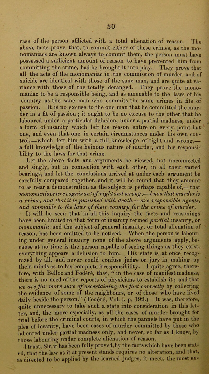 case of the person afflicted with a total alienation of reason. The above facts prove that, to commit either of these crimes, as the mo- nomaniacs are known always to commit them, the person must have possessed a sufficient amount of reason to have prevented him from committing the crime, had be brought it into play. They prove that all the acts of the monomaniac in the commission of murder and of suicide are identical with those of the sane man, and are quite at va- riance with those of the totally deranged. They prove the mono- maniac to be a responsible being, and as amenable to the laws of his country as the sane man who commits the same crimes in fits of passion. It is no excuse to the one man that he committed the mur- der in a fit of passion ; it ought to be no excuse to the other that he laboured under a particular delusion, under a partial madness, under a form of insanity which left his reason entire on every point but one, and even that one in certain circumstances under his own con- trol,—which left him with a full knowledge of right and wrong,— a full knowledge of the heinous nature of murder, and his responsi- bility to the laws for that crime. Let the above facts and arguments be viewed, not unconnected and singly, but in connection with each other, in all their varied bearings, and let the conclusions arrived at under each argument be carefully compared together, and it will be found that they amount to as near a demonstration as the subject is perhaps capable of,—that monomaniacs are cognizant of right and wrong,—know that murder is a crime, and that it is punished with death,—are responsible agents, and amenable to the laws of their country for the crime of murder. It will be seen that in all this inquiry the facts and reasonings have been limited to that form of insanity termed partial insanity, or monomania, and the subject of general insanity, or total alienation of reason, has been omitted to be noticed. When the person is labour- ing under general insanity none of the above arguments apply, be- cause at no time is the person, capable of seeing things as they exist, everything appears a delusion to him. His state is at once recog- nized by all, and never could confuse judge or jury in making up their minds as to his complete irresponsibility. 1 quite agree, there- fore, with Belloc and Fodere, that, “ in the case of manifest madness, there is no need of the reports of physicians to establish it; and that we are far more sure of ascertaining the fact correctly by collecting the evidence of some of the neighbours, or of those who have lived daily beside the person.” (Fodere, Vol. i. p. 192.) It was, therefore, quite unnecessary to take such a state into consideration in this let- ter, and, the more especially, as all the cases of murder brought for trial before the criminal courts, in which the pannels have put in the plea of insanity, have been cases of murder committed by those who laboured under partial madness only, and never, so far as I know, by those labouring under complete alienation of reason. 1 trust, Sir,it has been fully proved, by the facts which have been stat- ed, that the law as it at present stands requires no alteration, and that, as directed to be applied by the learned judges, it meets the most en-