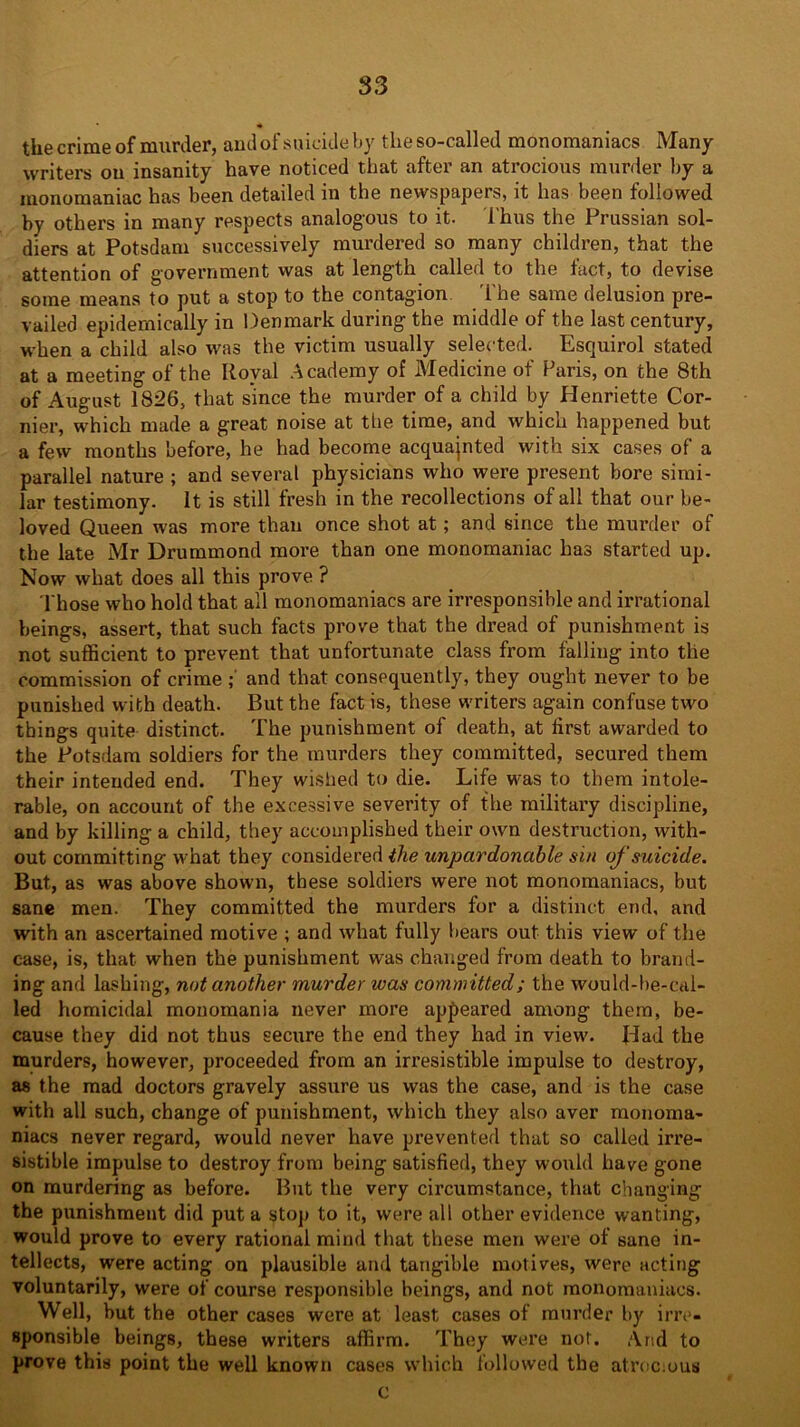 the crime of murder, and of suicide by tlieso-called monomaniacs Many writers ou insanity have noticed that after an atrocious murder by a monomaniac has been detailed in the newspapers, it has been followed by others in many respects analogous to it. Thus the Prussian sol- diers at Potsdam successively murdered so many children, that the attention of government was at length called to the fact, to devise some means to put a stop to the contagion. The same delusion pre- vailed epidemically in Denmark during the middle of the last century, when a child also was the victim usually selected. Esquirol stated at a meeting of the Royal Academy of Medicine of Paris, on the 8th of August 1826, that since the murder of a child by Henriette Cor- nier, which made a great noise at the time, and which happened but a few months before, he had become acquainted with six cases of a parallel nature ; and several physicians who were present bore simi- lar testimony. It is still fresh in the recollections of all that our be- loved Queen was more than once shot at; and since the murder of the late Mr Drummond more than one monomaniac has started up. Now what does all this prove ? Those who hold that all monomaniacs are irresponsible and irrational beings, assert, that such facts prove that the dread of punishment is not sufficient to prevent that unfortunate class from falling into the commission of crime and that consequently, they ought never to be punished with death. But the fact is, these writers again confuse two things quite distinct. The punishment of death, at lirst awarded to the Potsdam soldiers for the murders they committed, secured them their intended end. They wished to die. Life was to them intole- rable, on account of the excessive severity of the military discipline, and by killing a child, they accomplished their own destruction, with- out committing what they considered the unpardonable sin of suicide. But, as was above shown, these soldiers were not monomaniacs, but sane men. They committed the murders for a distinct end, and with an ascertained motive ; and what fully bears out this view of the case, is, that when the punishment was changed from death to brand- ing and lashing, not another murder was committed; the would-be-cal- led homicidal monomania never more appeared among them, be- cause they did not thus secure the end they had in view'. Jlad the murders, however, proceeded from an irresistible impulse to destroy, as the mad doctors gravely assure us was the case, and is the case with all such, change of punishment, which they also aver monoma- niacs never regard, would never have prevented that so called irre- sistible impulse to destroy from being satisfied, they woxxld have gone on murdering as before. But the very circumstance, that changing the punishment did put a stop to it, were all other evidence wanting, would prove to every rational mind that these men were of sane in- tellects, were acting on plausible and tangible motives, were acting voluntarily, were of course responsible beings, and not monomaniacs. Well, but the other cases were at least cases of murder by irre- sponsible beings, these writers affirm. They were not. And to prove this point the well known cases which followed the atrocious c