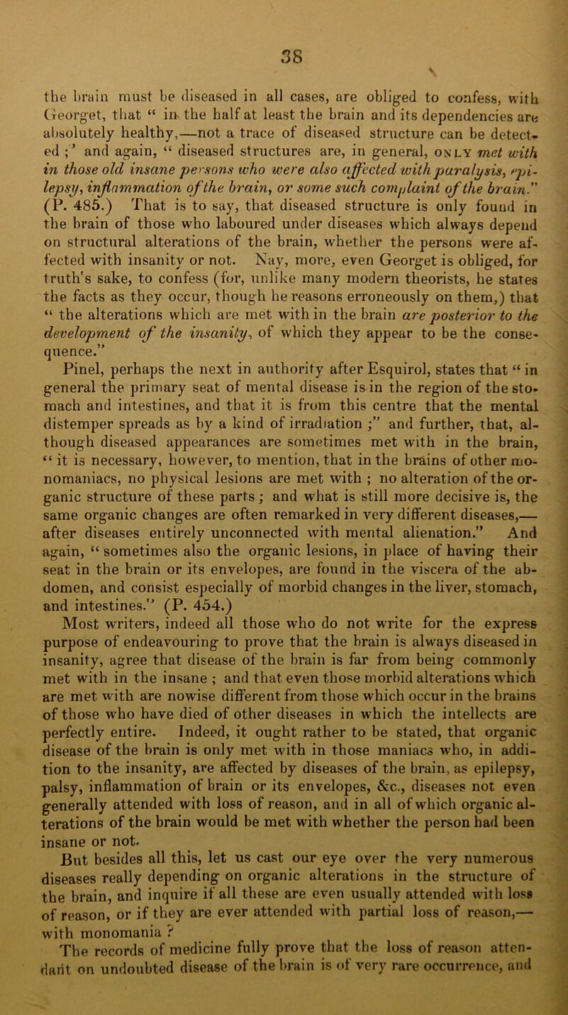 the brain must be diseased in all cases, are obliged to confess, with Georget, that “ in- the half at least the brain and its dependencies are absolutely healthy,—not a trace of diseased structure can be detect- ed ; ’ and again, “ diseased structures are, in general, only met with in those old insane persons who were also affected with paralysis, epi- lepsy, inflammation of the brain, or some such complaint of the brain. (P. 485.) That is to say, that diseased structure is only found in the brain of those who laboured under diseases which always depend on structural alterations of the brain, whether the persons were af- fected with insanity or not. Nay, more, even Georget is obliged, for truth's sake, to confess (for, unlike many modern theorists, he states the facts as they occur, though hei’easons erroneously on them,) that “ the alterations which are met with in the brain are posterior to the development of the insanity, of which they appear to be the conse- quence.” Pinel, perhaps the next in authority after Esquirol, states that “in general the primary seat of mental disease is in the region of the sto- mach and intestines, and that it is from this centre that the mental distemper spreads as by a kind of irradiation and further, that, al- though diseased appearances are sometimes met with in the brain, “ it is necessary, however, to mention, that in the brains of other mo- nomaniacs, no physical lesions are met with ; no alteration of the or- ganic structure of these parts; and what is still more decisive is, the same organic changes are often remarked in very different diseases,— after diseases entirely unconnected with mental alienation.” And again, “ sometimes also the organic lesions, in place of having their seat in the brain or its envelopes, are found in the viscera of the ab- domen, and consist especially of morbid changes in the liver, stomach, and intestines.” (P. 454.) Most writers, indeed all those who do not write for the express purpose of endeavouring to prove that the brain is always diseased in insanity, agree that disease of the brain is far from being commonly met with in the insane ; and that even those morbid alterations which are met with are nowise different from those which occur in the brains of those who have died of other diseases in which the intellects are perfectly entire. Indeed, it ought rather to be stated, that organic disease of the brain is only met with in those maniacs who, in addi- tion to the insanity, are affected by diseases of the brain, as epilepsy, palsy, inflammation of brain or its envelopes, &c., diseases not even generally attended with loss of reason, and in all of which organic al- terations of the brain would be met with whether the person had been insane or not. But besides all this, let us cast our eye over the very numerous diseases really depending on organic alterations in the structure of the brain, and inquire if all these are even usually attended with los9 of reason, or if they are ever attended with partial loss of reason,— with monomania ? The records of medicine fully prove that the loss of reason atten- dant on undoubted disease of the brain is of very rare occurrence, and