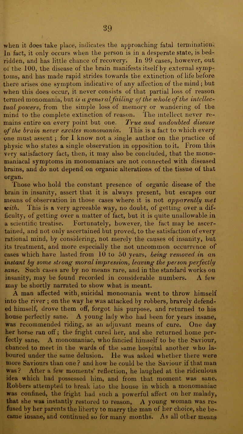 when it does take place, indicates the approaching- fatal termination. In fact, it only occurs when the person is in a desperate state, is bed- ridden, and has little chance of recovery. In 99 cases, however, out of the 100, the disease of the brain manifests itself by external symp- toms, and has made rapid strides towards the extinction of life before there arises one symptom indicative of any affection of the mind; but when this does occur, it never consists of that partial loss of reason termed monomania, but is a general Jailing oj the whole of the intellec- tual powers, from the simple loss of memory or wandering of the mind to the complete extinction of reason. The intellect never re- mains entire on every point but one. True and undoubted disease of the brain never excites monomania. This is a fact to which every one must assent ; for I know not a single author on the practice of physic who states a single observation in opposition to it. From this very satisfactory fact, then, it may also be concluded, that the mono- maniacal symptoms in monomaniacs are not connected with diseased brains, and do not depend on organic alterations of the tissue of that organ. Those who hold the constant presence of organic disease of the brain in insanity, assert that it is always present, hut escapes our means of observation in those cases where it is not apparently met with. This is a very agreeable way, no doubt, of getting over a dif- ficulty, of getting over a matter of fact, but it is quite unallowable in a scientific treatise. Fortunately, however, the fact may be ascer- tained, and not only ascertained but proved, to the satisfaction of every rational mind, by considering, not merely the causes of insanity, but its treatment, and more especially the not uncommon occurrence of cases which have lasted from 10 to 50 years, being removed in an instant by some strong moral impression, leaving the person perfectly sane. Such cases are by no means rare, and in the standard works on insanity, may be found recorded in considerable numbers. A few may be shortly narrated to show what is meant. A man affected with, suicidal monomania went to throw himself into the river ; on the way he was attacked by robbers, bravely defend- ed himself, drove them off, forgot his purpose, and returned to his house perfectly sane. A young lady who had been for years insane, was recommended riding, as an adjuvant means of cure. One day her horse ran off; the fright cured her, and she returned home per- fectly sane. A monomaniac, who fancied himself to be the Saviour, chanced to meet in the wards of the same hospital another who la- boured under the same delusion. Fie was asked whether there were niore Saviours than one? and how he could be the Saviour if that man was? After a few moments' reflection, he laughed at the ridiculous idea which had possessed him, and from that moment was sane. Robbers attempted to break into the house in which a monomaniac was confined, the fright had such a powerful affect on her malady, that she was instantly restored to reason, A young woman was re- fused by her parents the liberty to marry the man of her choice, she be- came insane, and continued so for many months. As all other means