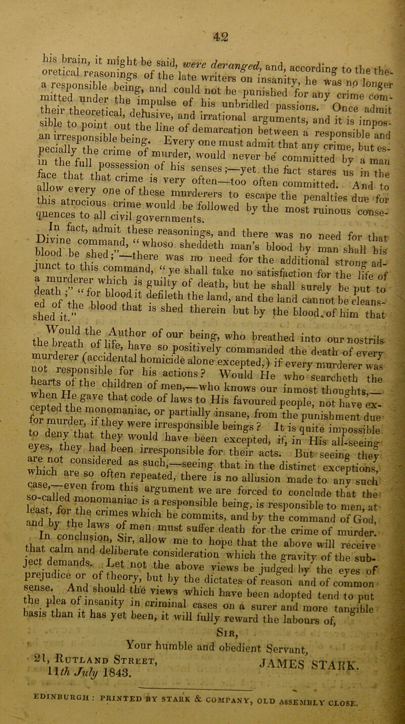 oretical^fasoiiines rfSk ad, wording: to the the- «|*ir theo*tica,, deht^fd anhTeSpon's”b)e0being! ^wylnemuludmtulmt ‘ reS|>°nsible an<l pecially the crime face tlit '1tlf“S,eS,,<).of “■ senses;—yet .be fact stares us i„”be allow every one n'f “ften—10° often committed. And to tu- , / e of these murderers to escape the penalties due for uenc °toTn TT W0,,ltl te &il0Wed * tLe most minis It quences to all civil governments. n,v?nfact’ a'lrait,tlles'; masoning-s, and there was no need for that HoTho TT ’‘;Wh°2 * * S° sbeddctL man's Wood hy man shall bis it nclo th- ‘ _,bT ™S 1,0 “eed fOT the additional strong ad junct to this command, “ ye shall take no satisfaction for the hfe of a murderer winch s guilty of death, but be shall snrdy be put t„ ed „f I ul bl,°°f “ defileth the land> and the land can Jtbedeans- shed it.'8 W°°d tbat >S Sbed therem but fc>’ tll,J Wood, of him that theTreathtofliUt°r °f °Ur beil,f’ who breatbed into our nostrils e bieath of life, have so positively commanded the death of everv murderer (accidental homicide alone excepted,) if every murderer was not responsible for his actions ? Would He who ^earcheth the hearts of the children of men,-who knows our inZTZvl^ e gav e that code of laws to His favoured people, not have ex- for murderTtheT1^’  ^ the punishment due t £y tha Responsible beings ? It is quite impossible eyes tLv hnd^ W°U d W ^een excePted> if, in His all-seeing eyes, they had been irresponsible for their acts. But seeing theV a? sUcb>—-seeing that in the distinct exce'ptio^ Tat c oftenurePeated, there is no allusion made to any such so-calledVmom,°m * ai'gUment we are forced to conclude that the list for 7e ? aTP°nSible b6ing’is resPons^ble to men, at and bvthlW f 6 C°mmitS’ and ^ the com™»d of God, VcouduS °s rmen m,,5t suffe[ deatb fer the ■*» °f in conclusion, Sir, allow me to hope that the above will receive that calm and deliberate consideration which the gravity of the sub- ject demands. Let not the above views be judged by the eyes of 2d,Ce;nrd :Ltuld7’ LUt ^ tb,e-diCtateS °f’«“«» -d of common I \ And should the views which have been adopted tend to put the plea of insanity in criminal cases on a surer and more tanX basis than it has yet been, it will fully reward the labours of, Sir, Your humble and obedient Servant, JAMES’STAnK- EDINBUnCH : PRINTED BY STAUK & COMPANY, OLD ASSEMBLY CLOSE.