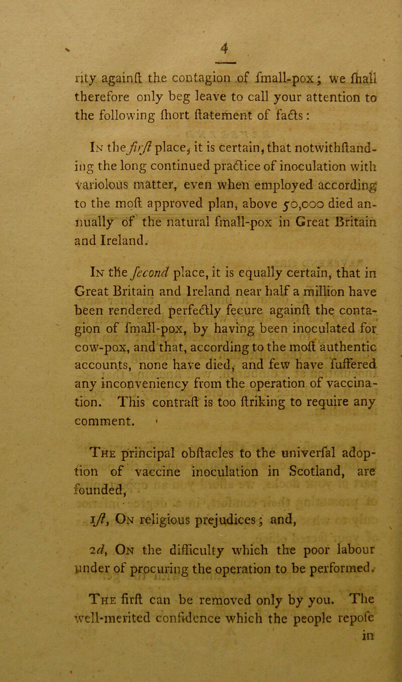 nty againft the contagion of fmall-pox; we fhali therefore only beg leave to call your attention to the following fhort ftatement of fads: In the jlrjl place, it is certain* that notwithftand- ing the long continued practice of inoculation with tariolous matter, even when employed according to the moft approved plan, above 50,000 died an- nually of the natural fmall-pox in Great Britain and Ireland. In the feconcl place, it is equally certain, that in Great Britain and Ireland near half a million have been rendered perfectly fecure againft the conta- gion of fmall-pox, by having been inoculated for cotv-pox, and that, according to the moft authentic accounts, none have died, and few have fuffered any inconveniency from the operation of vaccina- tion. This contraft is too ftriking to require any comment. The principal obftacles to the univerfal adop- tion of vaccine inoculation in Scotland, are founded, lji, On religious prejudices; and, 'id, On the difficulty which the poor labour under of procuring the operation to be performed. The firft can be removed only by you. The well-merited confidence which the people repole in