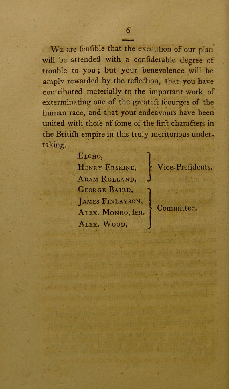 We are fenfible that the execution of our plan will be attended with a considerable degree of trouble to you; but your benevolence will be amply rewarded by the reflection, that you have contributed materially to the important work of exterminating one of the greateft fcourges of the • * human race, and that your endeavours have been united with thofe of fome of the firft characters in' the Britilh empire in this truly meritorious under- taking. Elcho, Henry Ersicine, Adam Rolland, George Baird, James Finlayson, Alex. Monro, fen. Alex. Wood, Vice-Prefidents, * ‘ • i Committee,