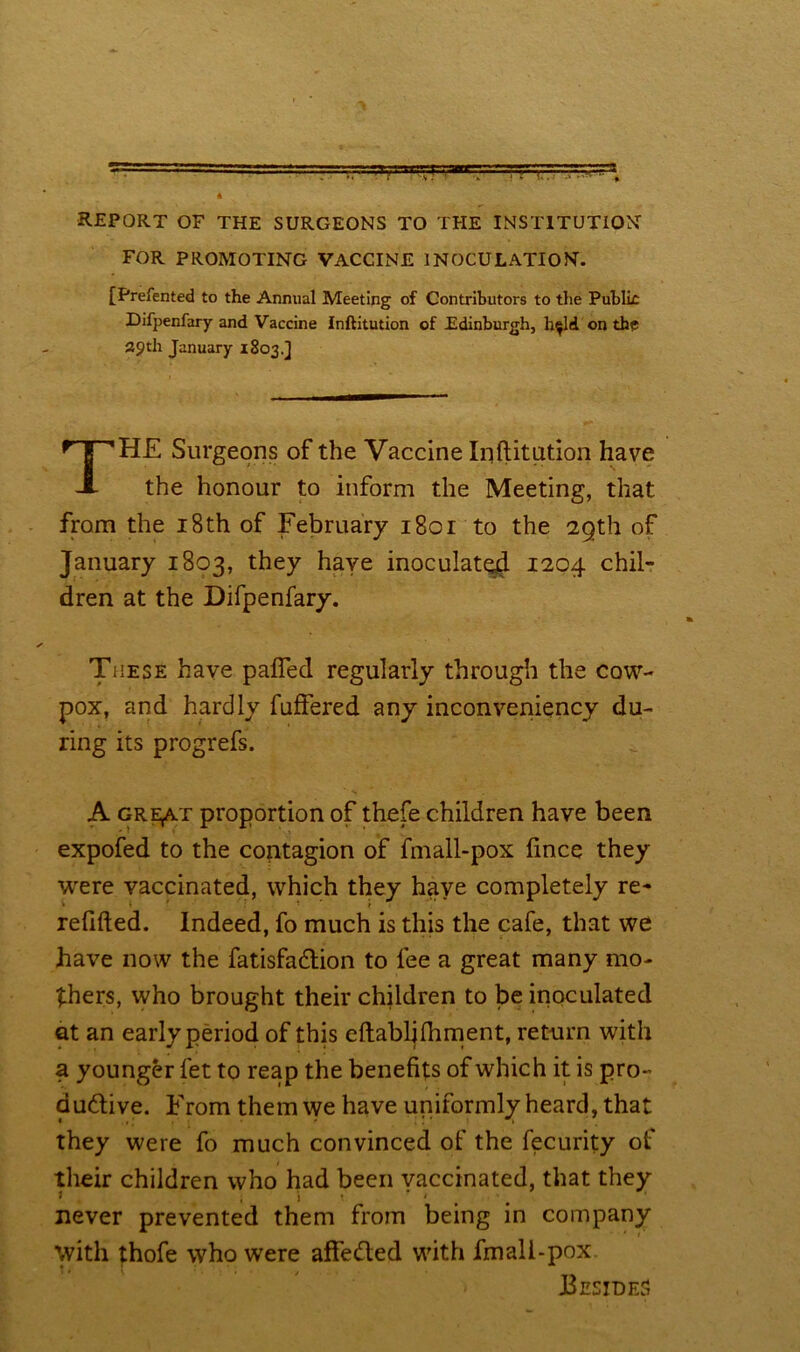 report of the surgeons to the institution FOR PROMOTING VACCINE INOCULATION. [Prefented to the Annual Meeting of Contributors to the Public Difpenfary and Vaccine Inftitution of Edinburgh, h^ld on the 29th January 1803.] THE Surgeons of the Vaccine Inftitution have the honour to inform the Meeting, that from the 18th of February 1801 to the 29th of January 1803, they have inoculated 1204 chil- dren at the Difpenfary. These have palled regularly through the cow- pox, and hardly fuffered any inconveniency du- ring its progrefs. A gre,at proportion of thefe children have been expofed to the contagion of fmall-pox fince they were vaccinated, which they have completely re- refilled. Indeed, fo much is this the cafe, that we have now the fatisfa&ion to fee a great many mo- thers, who brought their children to be inoculated at an early period of this eftabljlhment, return with a younger let to reap the benefits of which it is pro- ductive. From them we have uniformly heard, that they were fo much convinced of the fecurity of their children who had been vaccinated, that they never prevented them from being in company with thofe who were affeCted with fmall-pox Besides